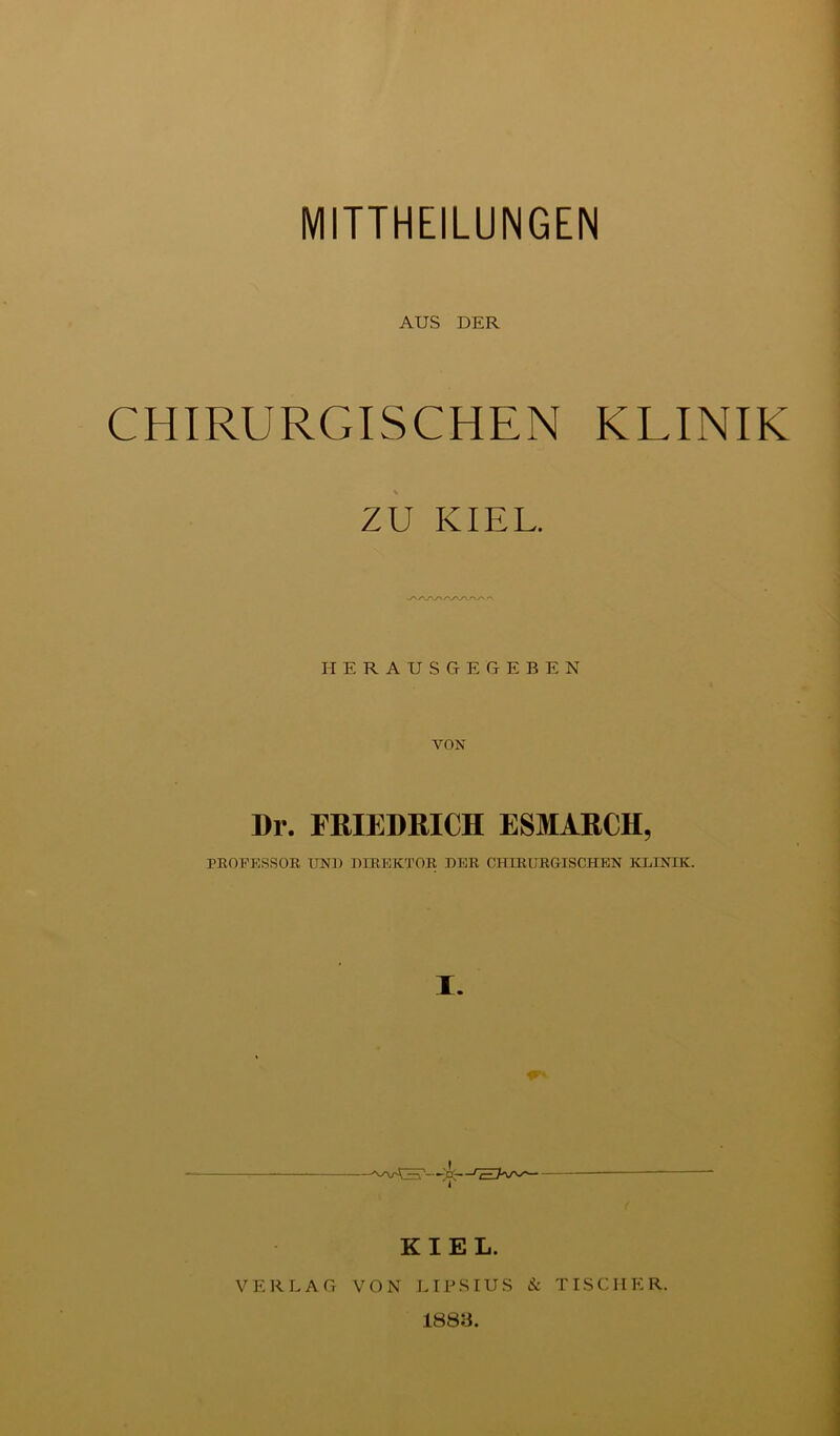 MITTHEILUNGEN AUS DER CHIRURGISCHEN KLINIK zu KIEL. HERAUSGEGEBEN VON Dr. FRIEDRICH ESMARCH, PROFESSOR I7NB DIREKTOR DER CHIRURGISCHEN KDINIK. I. KIEL. VERLAG VON JHBSIUS & TISCHER. 1883.