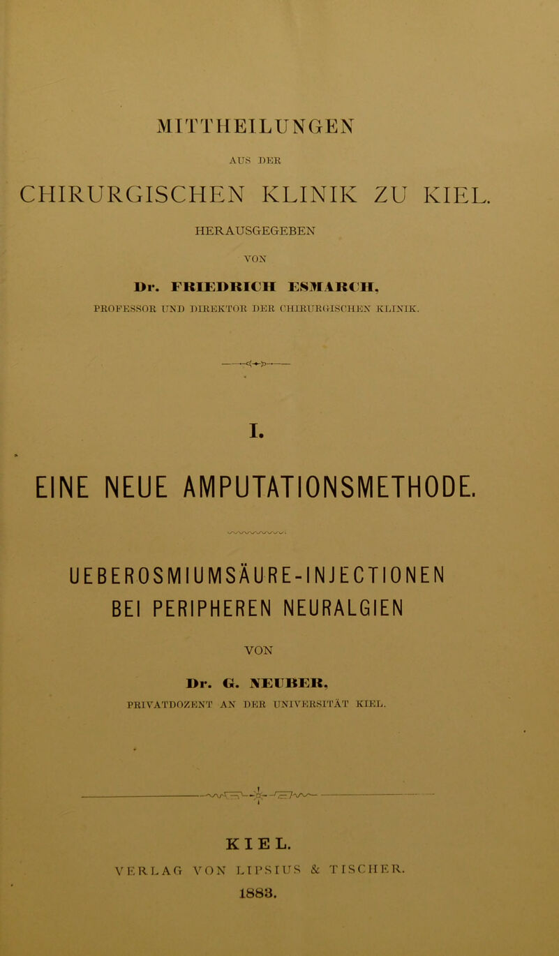 MITTHEILUNGEN AUS UKR CHIRURGISCHEN KLINIK ZU KIEL. HERAUSGEGEBEN VOIf l>r. FRIEDRICH ESUIARCH, PROFESSOR Trau DIREKTOR DER CHIRUROISOHEX KLIXIK. I. EINE NEUE AMPUTATIONSMETHODE. UEBEROSMIUMSÄURE-INJECTIONEN BEI PERIPHEREN NEURALGIEN VON Dl*. G. XEFBER, PRIVATDOZEXT AX DER UNIVERSITÄT KIEL. KIEL. VERLAG VON LT PSI US & TISCHER. 1883.