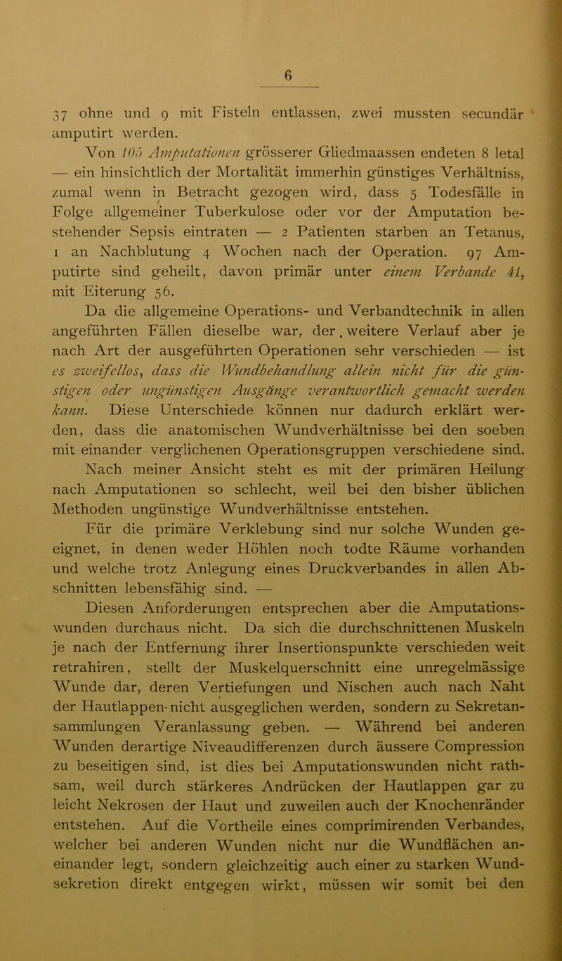 37 ohne und g mit Fisteln entlassen, zwei mussten secundär cimputirt werden. Von lOö Amputationen grösserer Gliedmaassen endeten 8 letal — ein hinsichtlich der Mortalität immerhin günstiges Verhältniss, zumal wenn in Betracht gezogen wird, dass 5 Todesfälle in Folge allgemeiner Tuberkulose oder vor der Amputation be- stehender Sepsis eintraten — 2 Patienten starben an Tetanus, I an Nachblutung 4 Wochen nach der Operation. 97 Am- putirte sind geheilt, davon primär unter einem Verbände 41, mit Eiterung 56. Da die allgemeine Operations- und Verbandtechnik in allen angeführten Fällen dieselbe war, der. weitere Verlauf aber je nach Art der ausgeführten Operationen sehr verschieden — ist es ziveifellos, dass die Wundbehandlung allein nicht für die gün- stigen oder ungünstigen Ausgänge verantwortlich gemacht werden kann. Diese Unterschiede können nur dadurch erklärt wer- den, dass die anatomischen Wundverhältnisse bei den soeben mit einander verglichenen Operationsgruppen verschiedene sind. Nach meiner Ansicht steht es mit der primären Heilung nach Amputationen so schlecht, weil bei den bisher üblichen Methoden ungünstige Wundverhältnisse entstehen. Für die primäre Verklebung sind nur solche Wunden ge- eignet, in denen weder Höhlen noch todte Räume vorhanden und welche trotz Anlegung eines Druckverbandes in allen Ab- schnitten lebensfähig sind. — Diesen Anforderungen entsprechen aber die Amputations- wunden durchaus nicht. Da sich die durchschnittenen Muskeln je nach der Entfernung ihrer Insertionspunkte verschieden weit retrahiren, stellt der Muskelquerschnitt eine unregelmässige Wunde dar, deren Vertiefungen und Nischen auch nach Naht der Hautlappen- nicht ausgeglichen werden, sondern zu Sekretan- sammlungen Veranlassung geben. — Während bei anderen Wunden derartige Niveaudifferenzen durch äussere Compression zu beseitigen sind, ist dies bei Amputationswunden nicht rath- sam, weil durch stärkeres Andrücken der Hautlappen gar zu leicht Nekrosen der Haut und zuweilen auch der Knochenränder entstehen. Auf die Vortheile eines comprimirenden Verbandes, welcher bei anderen Wunden nicht nur die Wundflächen an- einander legt, sondern gleichzeitig auch einer zu starken Wund- sekretion direkt entgegen wirkt, müssen wir somit bei den