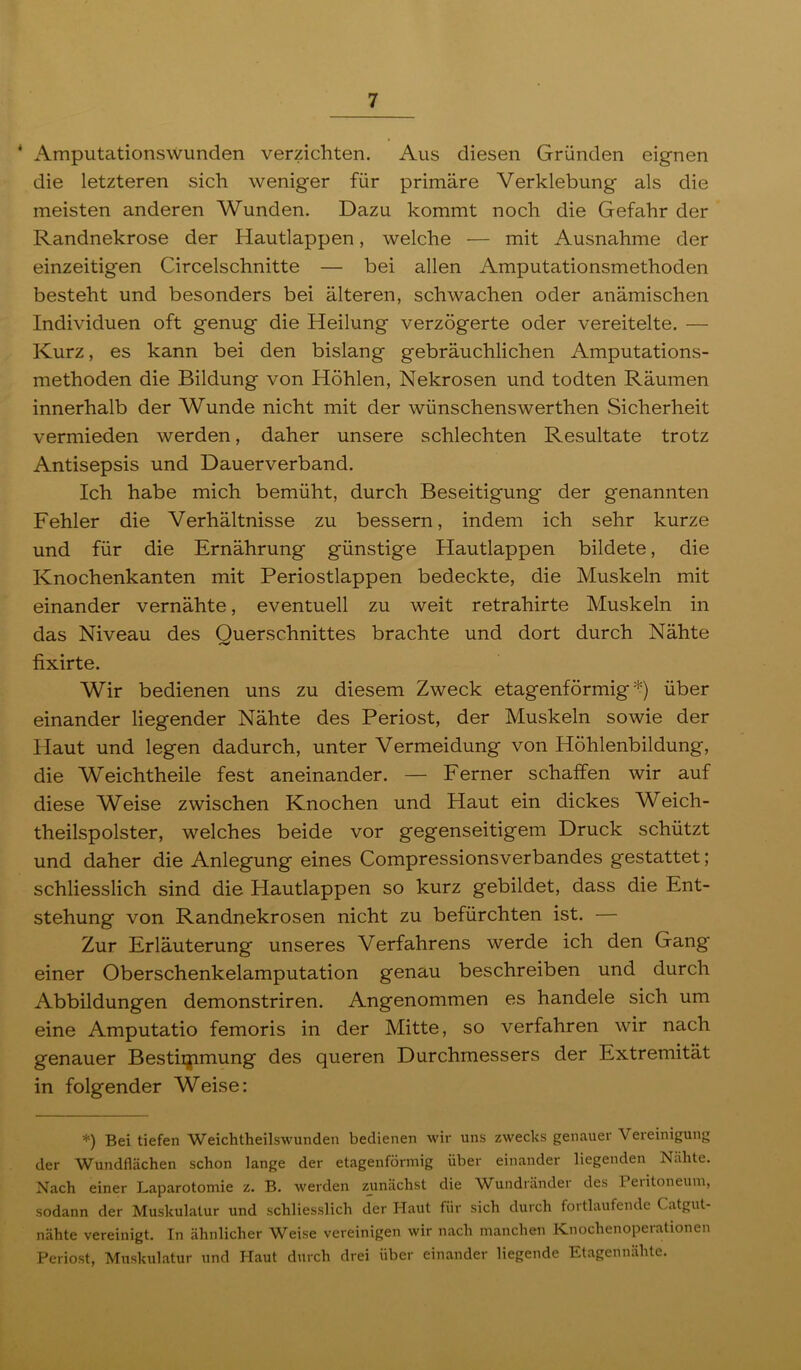 * Amputationswunden verzichten. Aus diesen Gründen eignen die letzteren sich weniger für primäre Verklebung als die meisten anderen Wunden. Dazu kommt noch die Gefahr der Randnekrose der Hautlappen, welche — mit Ausnahme der einzeitigen Circelschnitte — bei allen Amputationsmethoden besteht und besonders bei älteren, schwachen oder anämischen Individuen oft genug die Heilung verzögerte oder vereitelte. — Kurz, es kann bei den bislang gebräuchlichen Amputations- methoden die Bildung von Höhlen, Nekrosen und todten Räumen innerhalb der Wunde nicht mit der wünschenswerthen Sicherheit vermieden werden, daher unsere schlechten Resultate trotz Antisepsis und Dauerverband. Ich habe mich bemüht, durch Beseitigung der genannten Fehler die Verhältnisse zu bessern, indem ich sehr kurze und für die Ernährung günstige Hautlappen bildete, die Knochenkanten mit Periostlappen bedeckte, die Muskeln mit einander vernähte, eventuell zu weit retrahirte Muskeln in das Niveau des Querschnittes brachte und dort durch Nähte fixirte. Wir bedienen uns zu diesem Zweck etagenförmig über einander liegender Nähte des Periost, der Muskeln sowie der Haut und legen dadurch, unter Vermeidung von Höhlenbildung, die Weichtheile fest aneinander. — Ferner schaffen wir auf diese Weise zwischen Knochen und Haut ein dickes Weich- theilspolster, welches beide vor gegenseitigem Druck schützt und daher die Anlegung eines Compressionsverbandes gestattet; schliesslich sind die Hautlappen so kurz gebildet, dass die Ent- stehung von Randnekrosen nicht zu befürchten ist. — Zur Erläuterung unseres Verfahrens werde ich den Gang einer Oberschenkelamputation genau beschreiben und durch Abbildungen demonstriren. Angenommen es handele sich um eine Amputatio femoris in der Mitte, so verfahren wir nach genauer Bestiijimung des queren Durchmessers der Extremität in folgender Weise: *) Bei tiefen Weichtheilswunden bedienen wir uns zwecks genauer Vereinigung der Wundflächen schon lange der etagenförmig über einander liegenden Nähte. Nach einer Laparotomie z. B. werden zjinächst die Wundränder des Peiitoneum, sodann der Muskulatur und schliesslich der Haut für sich durch fortlaufende Catgut- nähte vereinigt. In ähnlicher Weise vereinigen wir nach manchen Knochenoperationen Periost, Muskulatur und Haut durch drei über einander liegende Etagennähte.