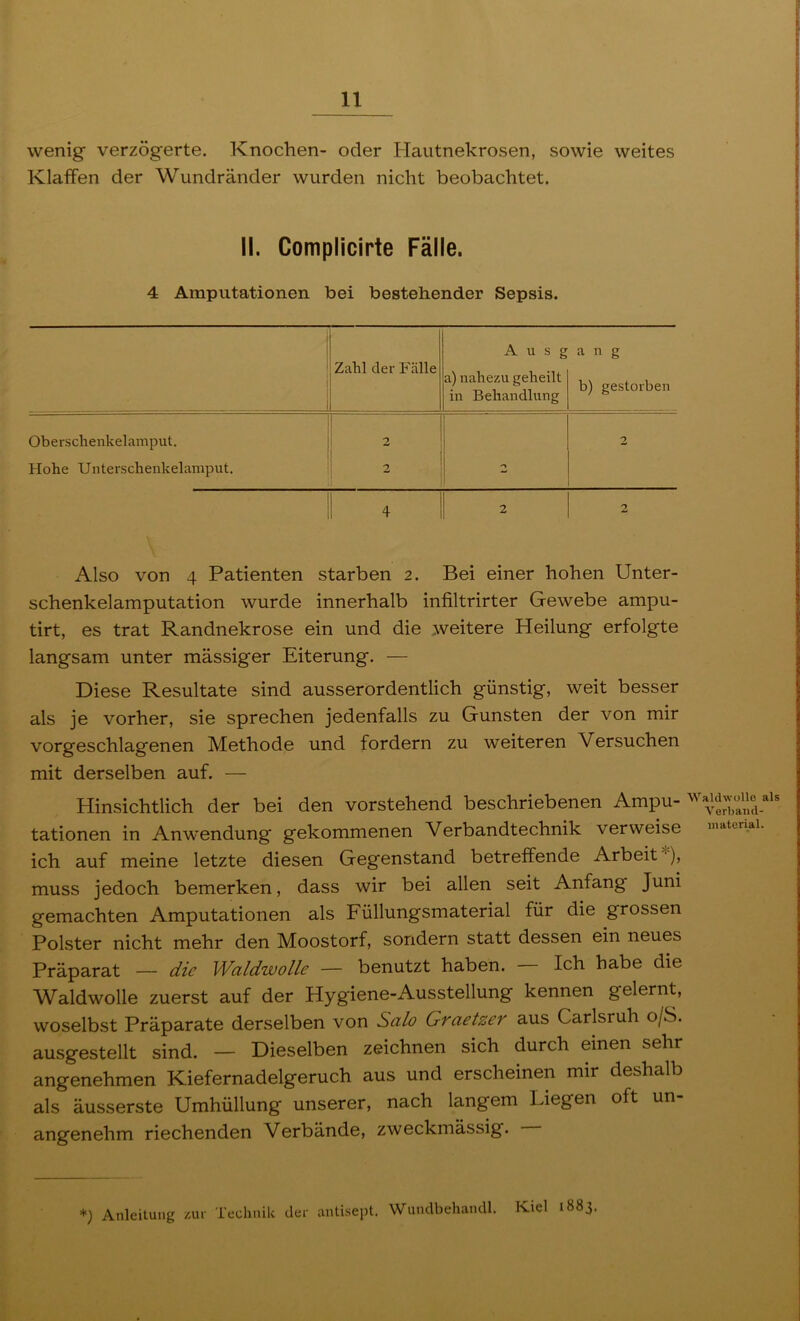 wenig verzögerte. Knochen- oder Hautnekrosen, sowie weites Klaffen der Wundränder wurden nicht beobachtet. II. CompMcirte Fälle. 4 Amputationen bei bestehender Sepsis. i Zahl der Fälle A u s g a) nahezu geheilt in Behandlung a n g b) gestorben Oberschenkelamput. 1 ! 2 I 1 ! 2 Hohe Unterschenkelamput. i 2 ! ^ 4 2 2 Also von 4 Patienten starben 2. Bei einer hohen Unter- schenkelamputation wurde innerhalb infiltrirter Gewebe ampu- tirt, es trat Randnekrose ein und die weitere Heilung erfolgte langsam unter massiger Eiterung. — Diese Resultate sind ausserordentlich günstig, weit besser als je vorher, sie sprechen jedenfalls zu Gunsten der von mir vorgeschlagenen Methode und fordern zu weiteren Versuchen mit derselben auf. — Hinsichtlich der bei den vorstehend beschriebenen Ampu- tationen in Anwendung gekommenen Verbandtechnik verweise ich auf meine letzte diesen Gegenstand betreffende ArbeiU*), muss jedoch bemerken, dass wir bei allen seit Anfang Juni gemachten Amputationen als Füllungsmaterial für die grossen Polster nicht mehr den Moostorf, sondern statt dessen ein neues Präparat — die ^Valdwolle — benutzt haben. Ich habe die Waldwolle zuerst auf der Hygiene-Ausstellung kennen gelernt, woselbst Präparate derselben von Salo Graetzer aus Carlsruh o/S. ausgestellt sind. — Dieselben zeichnen sich durch einen sehr angenehmen Kiefernadelgeruch aus und erscheinen mir deshalb als äusserste Umhüllung unserer, nach langem Liegen oft un- angenehm riechenden Verbände, zweckmässig. Wald wolle als Verband- material. *) Anleitung zur Technilc der antisept. Wundbehandl. Kiel 1883.