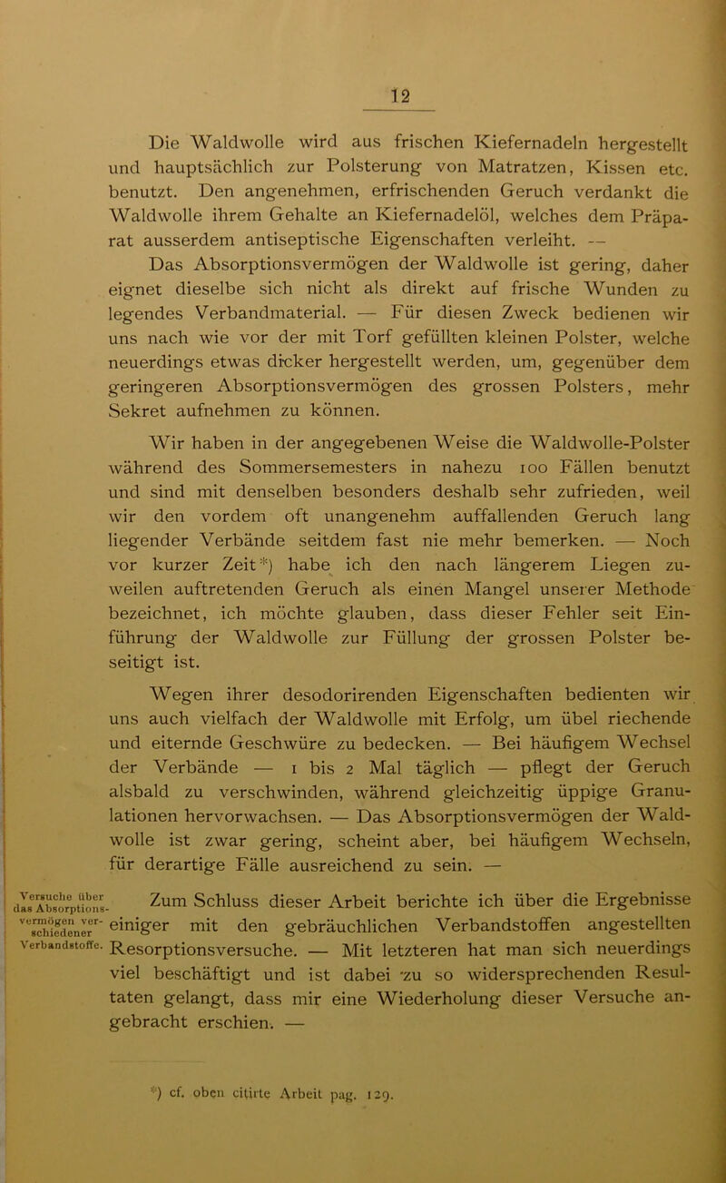 Die Waldwolle wird aus frischen Kiefernadeln hergestellt und hauptsächlich zur Polsterung von Matratzen, Kissen etc. benutzt. Den angenehmen, erfrischenden Geruch verdankt die Wald wolle ihrem Gehalte an Kiefernadelöl, welches dem Präpa- rat ausserdem antiseptische Eigenschaften verleiht. — Das Absorptionsvermögen der Waldwolle ist gering, daher eignet dieselbe sich nicht als direkt auf frische Wunden zu legendes Verbandmaterial. — Für diesen Zweck bedienen wir uns nach wie vor der mit Torf gefüllten kleinen Polster, welche neuerdings etwas drcker hergestellt werden, um, gegenüber dem geringeren Absorptionsvermögen des grossen Polsters, mehr Sekret aufnehmen zu können. Wir haben in der angegebenen Weise die Waldwolle-Polster während des Sommersemesters in nahezu loo Fällen benutzt und sind mit denselben besonders deshalb sehr zufrieden, weil wir den vordem oft unangenehm auffallenden Geruch lang liegender Verbände seitdem fast nie mehr bemerken. — Noch vor kurzer Zeit *) habe ich den nach längerem Liegen zu- weilen auftretenden Geruch als einen Mangel unserer Methode bezeichnet, ich möchte glauben, dass dieser Fehler seit Ein- führung der Waldwolle zur Füllung der grossen Polster be- seitigt ist. Wegen ihrer desodorirenden Eigenschaften bedienten wir uns auch vielfach der Wald wolle mit Erfolg, um übel riechende und eiternde Geschwüre zu bedecken. — Bei häufigem Wechsel der Verbände — i bis 2 Mal täglich — pflegt der Geruch alsbald zu verschwinden, während gleichzeitig üppige Granu- lationen hervorwachsen. — Das Absorptionsvermögen der Wald- wolle ist zwar gering, scheint aber, bei häufigem Wechseln, für derartige Fälle ausreichend zu sein. — Verguclie über das Absorptioiis- vurmögen ver- schiedener Verbandstoffe. Zum Schluss dieser Arbeit berichte ich über die Ergebnisse einiger mit den gebräuchlichen Verbandstoffen angestellten Resorptionsversuche. — Mit letzteren hat man sich neuerdings viel beschäftigt und ist dabei 'zu so widersprechenden Resul- taten gelangt, dass mir eine Wiederholung dieser Versuche an- gebracht erschien. — '■) cf. oben citirte Arbeit pag. 129.