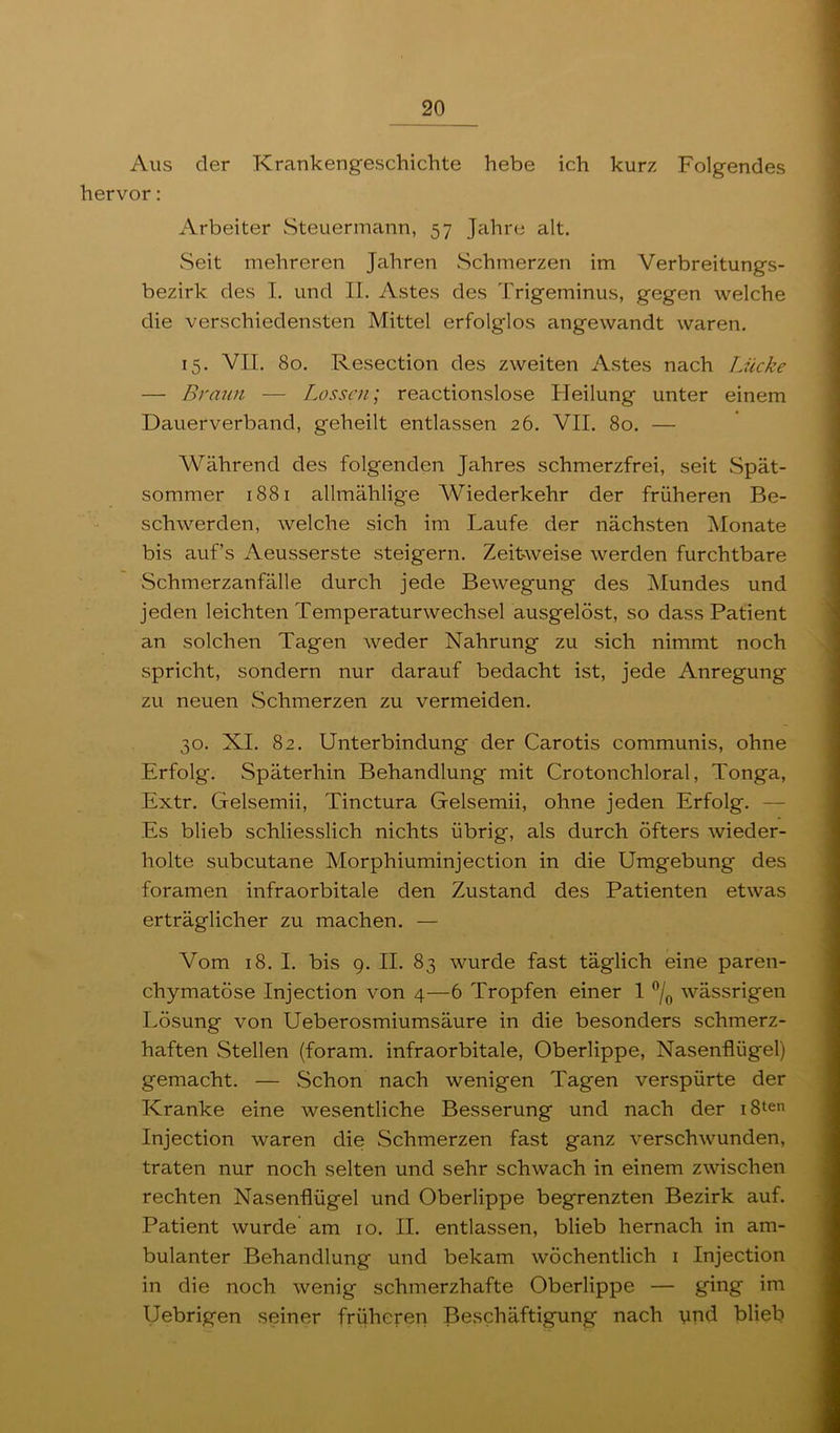 Aus der Krankengeschichte hebe ich kurz Folgendes hervor: Arbeiter Steuermann, 57 Jahre alt. Seit mehreren Jahren Schmerzen im Verbreitungs- bezirk des I. und II. Astes des Trigeminus, gegen welche die verschiedensten Mittel erfolglos angewandt waren. 15. VII. 80. Resection des zweiten Astes nach Lücke — Braun — Lossen; reactionslose Heilung unter einem Dauerverband, geheilt entlassen 26. VII. 80. — Während des folgenden Jahres schmerzfrei, seit Spät- sommer 1881 allmählige Wiederkehr der früheren Be- schwerden, welche sich im Laufe der nächsten iMonate bis auf’s Aeusserste steigern. Zeitweise werden furchtbare Schmerzanfälle durch jede Bewegung des Mundes und jeden leichten Temperaturwechsel ausgelöst, so dass Patient an solchen Tagen weder Nahrung zu sich nimmt noch spricht, sondern nur darauf bedacht ist, jede Anregung zu neuen Schmerzen zu vermeiden. 30. XI. 82. Unterbindung der Carotis communis, ohne Erfolg. Späterhin Behandlung mit Crotonchloral, Tonga, Extr. Gelsemii, Tinctura Gelsemii, ohne jeden Erfolg. — Es blieb schliesslich nichts übrig, als durch öfters wieder- holte subcutane Morphiuminjection in die Umgebung des foramen infraorbitale den Zustand des Patienten etwas erträglicher zu machen. — Vom 18. I. bis 9. II. 83 wurde fast täglich eine paren- chymatöse Injection von 4—6 Tropfen einer 1 wässrigen Lösung von Ueberosmiumsäure in die besonders schmerz- haften Stellen (foram. infraorbitale, Oberlippe, Nasenflügel) gemacht. — Schon nach wenigen Tagen verspürte der Kranke eine wesentliche Besserung und nach der i8ten Injection waren die Schmerzen fast ganz verschwunden, traten nur noch selten und sehr schwach in einem zwischen rechten Nasenflügel und Oberlippe begrenzten Bezirk auf. Patient wurde am 10. II. entlassen, blieb hernach in am- bulanter Behandlung und bekam wöchentlich i Injection in die noch wenig schmerzhafte Oberlippe — ging im Uebrigen seiner früheren Beschäftigung nach ynd blieb