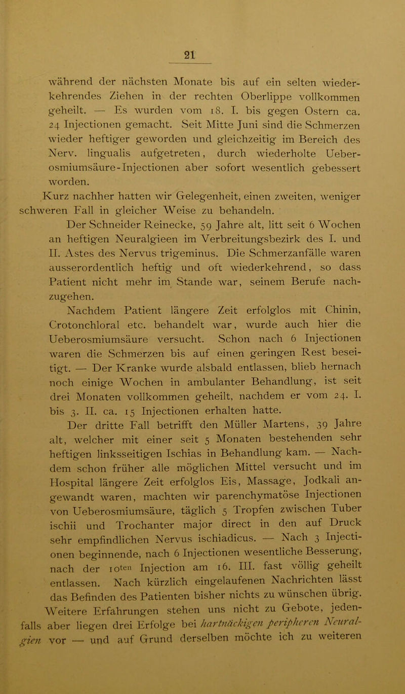 während der nächsten Monate bis auf ein selten wieder- kehrendes Ziehen in der rechten Oberlippe vollkommen geheilt. — Es wurden vom i8. I. bis gegen Ostern ca. 24 Injectionen gemacht. Seit Mitte Juni sind die Schmerzen wieder heftiger geworden und gleichzeitig im Bereich des Nerv, lingualis aufgetreten, durch wiederholte Ueber- osmiumsäure-Injectionen aber sofort wesentlich gebessert worden. Kurz nachher hatten wir Gelegenheit, einen zweiten, weniger schweren Fall in gleicher Weise zu behandeln. Der Schneider Reinecke, 59 Jahre alt, litt seit 6 Wochen an heftigen Neuralgieen im Verbreitungsbezirk des I. und II. Astes des Nervus trigeminus. Die Schmerzanfälle waren ausserordentlich heftig und oft wiederkehrend, so dass Patient nicht mehr im Stande war, seinem Berufe nach- zugehen. Nachdem Patient längere Zeit erfolglos mit Chinin, Crotonchloral etc. behandelt war, wurde auch hier die Ueberosmiumsäure versucht. Schon nach 6 Injectionen waren die Schmerzen bis auf einen geringen Rest besei- tigt. — Der Kranke wurde alsbald entlassen, blieb hernach noch einige Wochen in ambulanter Behandlung, ist seit drei Monaten vollkommen geheilt, nachdem er vom 24. I. bis 3. II. ca. 15 Injectionen erhalten hatte. Der dritte Fall betriift den Müller Martens, 39 Jahre alt, welcher mit einer seit 5 Monaten bestehenden sehr heftigen linksseitigen Ischias in Behandlung kam. — Nach- dem schon früher alle möglichen Mittel versucht und im Hospital längere Zeit erfolglos Eis, Massage, Jodkali an- gewandt waren, machten wir parenchymatöse Injectionen von Ueberosmiumsäure, täglich 5 Tropfen zwischen Tuber ischii und Trochanter major direct in den auf Druck sehr empfindlichen Nervus ischiadicus. — Nach 3 Injecti- onen beginnende, nach 6 Injectionen wesentliche Besserung, nach der lotc'i Injection am 16. III. fast völlig geheilt entlassen. Nach kürzlich eingelaufenen Nachrichten lässt das Befinden des Patienten bisher nichts zu wünschen übrig. Weitere Erfahrungen stehen uns nicht zu Gebote, jeden- falls aber liegen drei Erfolge bei hartnäckigen peripheren Ntural- gien vor — und auf Grund derselben möchte ich zu weiteren