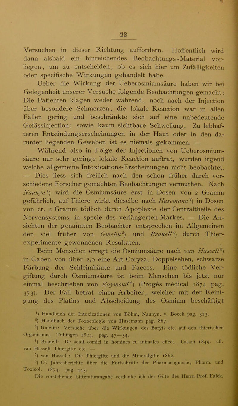 Versuchen in dieser Richtung auffordern. Hoffentlich wird dann alsbald ein hinreichendes Beobachtungs-Material vor- liegen , um zu entscheiden, ob es sich hier um Zufälligkeiten oder specifische Wirkungen gehandelt habe. lieber die Wirkung der Ueberosmiumsäure haben wir bei Gelegenheit unserer Versuche folgende Beobachtungen gemacht: Die Patienten klagen weder während, noch nach der Injection über besondere Schmerzen, die lokale Reaction war in allen Fällen gering und beschränkte sich auf eine unbedeutende Gefässinjection; sowie kaum sichtbare Schwellung. Zu lebhaf- teren Entzündungserscheinungen in der Haut oder in den da- runter liegenden Geweben ist es niemals gekommen. — Während also in Folge der Injectionen von Ueberosmium- säure nur sehr geringe lokale Reaction auftrat, wurden irgend welche allgemeine Intoxications-Erscheinungen nicht beobachtet. — Dies Hess sich freilich nach den schon früher durch ver- schiedene Forscher gemachten Beobachtungen vermuthen. Nach Naunyn wird die Osmiumsäure erst in Dosen von 2 Gramm gefährlich, auf Thiere wirkt dieselbe nach Husemann -) in Dosen von er. 2 Gramm tödlich durch Apoplexie der Centraltheile des Nervensystems, in specie des verlängerten Markes. — Die An- sichten der genannten Beobachter entsprechen im Allgemeinen den viel früher von Gmelin'^) und Brauell^) durch Thier- experimente gewonnenen Resultaten. Beim Menschen erregt die Osmiumsäure nach van Hasselt^)- in Gaben von über 2,0 eine Art Coryza, Doppelsehen, schwarze Färbung der Schleimhäute und Faeces. Eine tödliche Ver- giftung durch Osmiumsäure ist beim Menschen bis jetzt nur einmal beschrieben von Raymond^) (Proges medical 1874 pag. 373). Der Fall betraf einen Arbeiter, welcher mit der Reini- gung des Platins und Abscheidung des Osmium beschäftigt ') Handbuch dei' Intoxicationen von Böhm, Naunyn, v. Boeck pag. 323. -) Handbuch der Toxocologie von Husemann pag. 867. ®) Gmelin; Versuche über die Wirkungen des Baryts etc. auf den thierischen Organismus. Tübingen i82.]. pag. 47—54. ■*) Braueil; De acidi osmici in homines et animales effect. Casani 1849. cfr. van Hasselt Thiergifte etc. — ^’) van Hasselt: Die Thiergifte und die Mineralgifte 1862. *’) Cf. Jahresberichte über die Fortschritte der Pharmacognosie, Pharm, und To.xicol. 1874. pag. 445. Die vorstehende Ditteraturangabe verdanke ich der Güte des Herrn Prof. Falck.