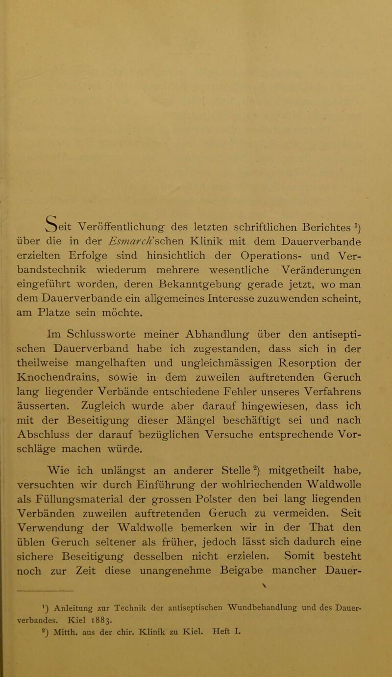 Seit Veröffentlichung des letzten schriftlichen Berichtes *) über die in der Esmarc/i sehen Klinik mit dem Dauerverbande erzielten Erfolge sind hinsichtlich der Operations- und Ver- bandstechnik wiederum mehrere wesentliche Veränderungen eingeführt worden, deren Bekanntgebung gerade jetzt, wo man dem Dauerverbande ein allgemeines Interesse zuzuwenden scheint, am Platze sein möchte. Im Schlussworte meiner Abhandlung über den antisepti- schen Dauerverband habe ich zugestanden, dass sich in der theilweise mangelhaften und ungleichmässigen Resorption der Knochendrains, sowie in dem zuweilen auftretenden Geruch lang liegender Verbände entschiedene Fehler unseres Verfahrens äusserten. Zugleich wurde aber darauf hingewiesen, dass ich mit der Beseitigung dieser Mängel beschäftigt sei und nach Abschluss der darauf bezüglichen Versuche entsprechende Vor- schläge machen würde. Wie ich unlängst an anderer Stelle* 2) mitgetheilt habe, versuchten wir durch Einführung der wohlriechenden Waldwolle als Füllungsmaterial der grossen Polster den bei lang liegenden Verbänden zuweilen auftretenden Geruch zu vermeiden. Seit Verwendung der Waldwolle bemerken wir in der That den üblen Geruch seltener als früher, jedoch lässt sich dadurch eine sichere Beseitigung desselben nicht erzielen. Somit besteht noch zur Zeit diese unangenehme Beigabe mancher Dauer- *) Anleitung zur Technik der antiseptischen Wundbehandlung und des Dauer- verbandes. Kiel 1883. 2) Mitth. aus der chir. Klinik zu Kiel. Heft I.