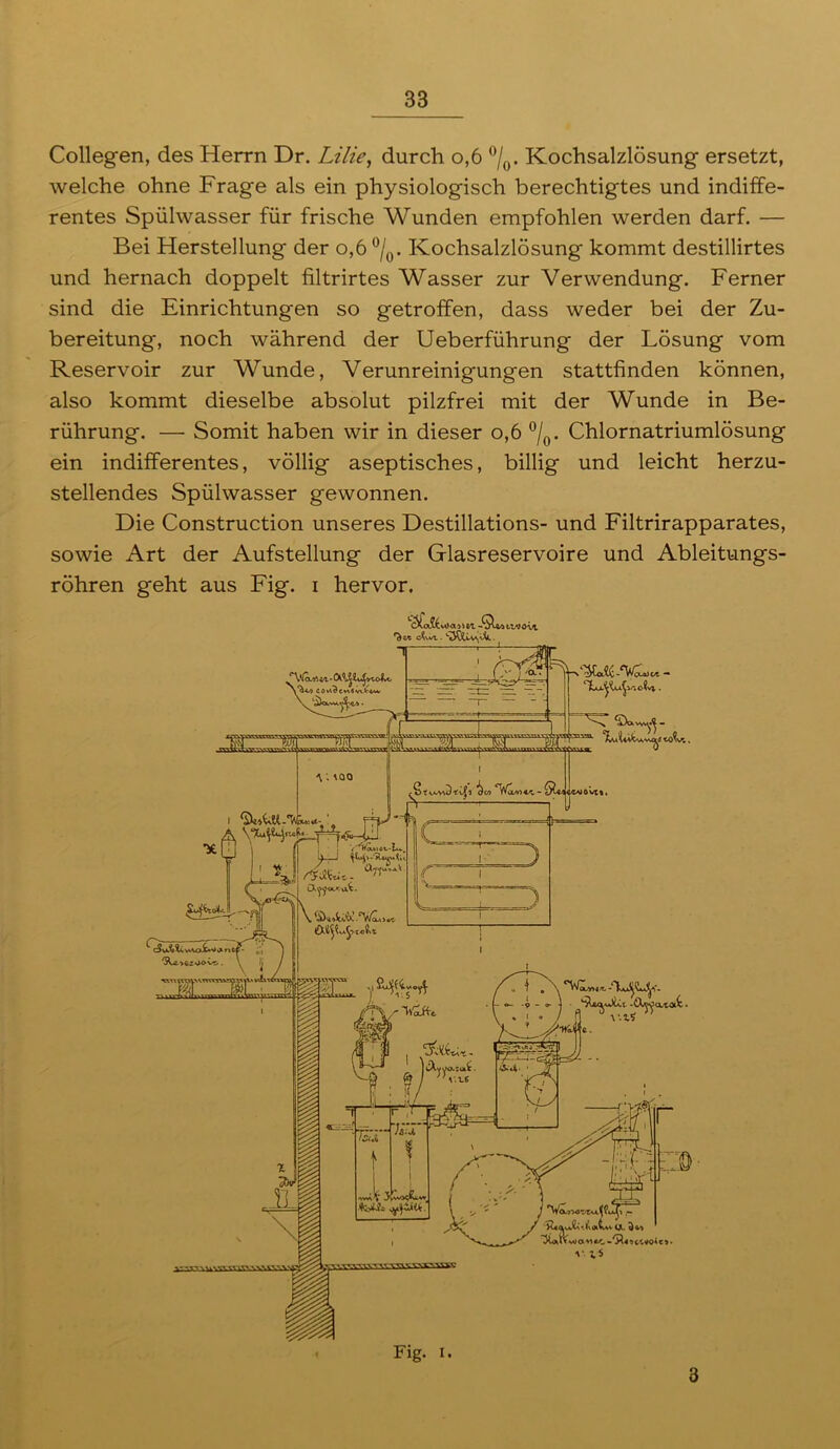 Collegen, des Herrn Dr. Lilie, durch o,6 °/0. Kochsalzlösung ersetzt, welche ohne Frage als ein physiologisch berechtigtes und indiffe- rentes Spülwasser für frische Wunden empfohlen werden darf. — Bei Herstellung der o,6 °/0. Kochsalzlösung kommt destillirtes und hernach doppelt filtrirtes Wasser zur Verwendung. Ferner sind die Einrichtungen so getroffen, dass weder bei der Zu- bereitung, noch während der Ueberführung der Lösung vom Reservoir zur Wunde, Verunreinigungen stattfinden können, also kommt dieselbe absolut pilzfrei mit der Wunde in Be- rührung. — Somit haben wir in dieser o,6 °/0. Chlornatriumlösung ein indifferentes, völlig aseptisches, billig und leicht herzu- stellendes Spülwasser gewonnen. Die Construction unseres Destillations- und Filtrirapparates, sowie Art der Aufstellung der Glasreservoire und Ableitungs- rohren geht aus Fig. i hervor. trvovt. f^t‘E cXwL . . T ‘Davw*- 0 \ . \QQ ^2 -'Via*'. - *0 I r J V.15 a *1 •'Ä« * c-t voA c > • v.;5 Fig. I. 3