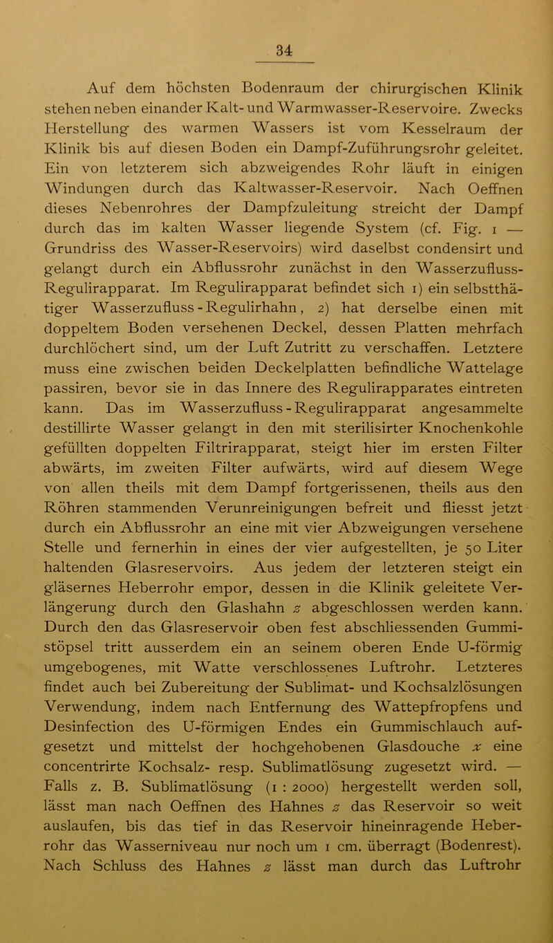Auf dem höchsten Bodenraum der chirurgischen Klinik stehen neben einander Kalt- und Warmwasser-Reservoire. Zwecks Herstellung des warmen Wassers ist vom Kesselraum der Klinik bis auf diesen Boden ein Dampf-Zuführungsrohr geleitet. Ein von letzterem sich abzweigendes Rohr läuft in einigen Windungen durch das Kaltwasser-Reservoir. Nach Oeffnen dieses Nebenrohres der Dampfzuleitung streicht der Dampf durch das im kalten Wasser liegende System (cf. Fig. i — Grundriss des Wasser-Reservoirs) wird daselbst condensirt und gelangt durch ein Abflussrohr zunächst in den Wasserzufluss- Regulirapparat. Im Regulirapparat befindet sich i) ein selbsttä- tiger Wasserzufluss-Regulirhahn, 2) hat derselbe einen mit doppeltem Boden versehenen Deckel, dessen Platten mehrfach durchlöchert sind, um der Luft Zutritt zu verschaffen. Letztere muss eine zwischen beiden Deckelplatten befindliche Wattelage passiren, bevor sie in das Innere des Regulirapparates eintreten kann. Das im Wasserzufluss-Regulirapparat angesammelte destillirte Wasser gelangt in den mit sterilisirter Knochenkohle gefüllten doppelten Filtrirapparat, steigt hier im ersten Filter abwärts, im zweiten Filter aufwärts, wird auf diesem Wege von allen theils mit dem Dampf fortgerissenen, theils aus den Röhren stammenden Verunreinigungen befreit und fliesst jetzt durch ein Abflussrohr an eine mit vier Abzweigungen versehene Stelle und fernerhin in eines der vier aufgestellten, je 50 Liter haltenden Glasreservoirs. Aus jedem der letzteren steigt ein gläsernes Heberrohr empor, dessen in die Klinik geleitete Ver- längerung durch den Glashahn z abgeschlossen werden kann. Durch den das Glasreservoir oben fest abschliessenden Gummi- stöpsel tritt ausserdem ein an seinem oberen Ende U-förmig umgebogenes, mit Watte verschlossenes Luftrohr. Letzteres findet auch bei Zubereitung der Sublimat- und Kochsalzlösungen Verwendung, indem nach Entfernung des Wattepfropfens und Desinfection des U-förmigen Endes ein Gummischlauch auf- gesetzt und mittelst der hochgehobenen Glasdouche ;r eine concentrirte Kochsalz- resp. Sublimatlösung zugesetzt wird. — Falls z. B. Sublimatlösung (1 : 2000) hergestellt werden soll, lässt man nach Oeffnen des Hahnes z das Reservoir so weit auslaufen, bis das tief in das Reservoir hineinragende Heber- rohr das Wasserniveau nur noch um 1 cm. überragt (Bodenrest). Nach Schluss des Hahnes z lässt man durch das Luftrohr