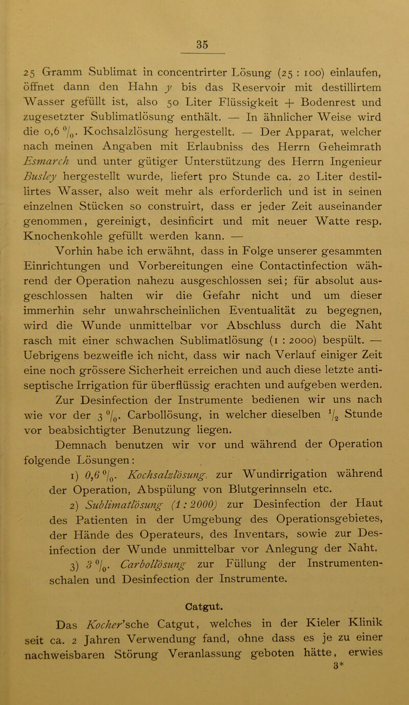 25 Gramm Sublimat in concentrirter Lösung (25 : 100) einlaufen, öffnet dann den Hahn y bis das Reservoir mit destillirtem Wasser gefüllt ist, also 50 Liter Flüssigkeit -f- Bodenrest und zugesetzter Sublimatlösung enthält. — In ähnlicher Weise wird die 0,6 °/0. Kochsalzlösung hergestellt. — Der Apparat, welcher nach meinen Angaben mit Erlaubniss des Herrn Geheimrath Esmarch und unter gütiger Unterstützung des Herrn Ingenieur Busley hergestellt wurde, liefert pro Stunde ca. 20 Liter destil- lirtes Wasser, also weit mehr als erforderlich und ist in seinen einzelnen Stücken so construirt, dass er jeder Zeit auseinander genommen, gereinigt, desinficirt und mit neuer Watte resp. Knochenkohle gefüllt werden kann. — Vorhin habe ich erwähnt, dass in Folge unserer gesammten Einrichtungen und Vorbereitungen eine Contactinfection wäh- rend der Operation nahezu ausgeschlossen sei; für absolut aus- geschlossen halten wir die Gefahr nicht und um dieser immerhin sehr unwahrscheinlichen Eventualität zu begegnen, wird die Wunde unmittelbar vor Abschluss durch die Naht rasch mit einer schwachen Sublimatlösung (1 : 2000) bespült. — Uebrigens bezweifle ich nicht, dass wir nach Verlauf einiger Zeit eine noch grössere Sicherheit erreichen und auch diese letzte anti- septische Irrigation für überflüssig erachten und aufgeben werden. Zur Desinfection der Instrumente bedienen wir uns nach wie vor der 3 °/0. Carbollösung, in welcher dieselben J/2 Stunde vor beabsichtigter Benutzung liegen. Demnach benutzen wir vor und während der Operation folgende Lösungen: 1) 0,6 °/0. Kochsalzlösung, zur Wundirrigation während der Operation, Abspülung von Blutgerinnseln etc. 2) Sublimatlösung (1 :2000) zur Desinfection der Haut des Patienten in der Umgebung des Operationsgebietes, der Hände des Operateurs, des Inventars, sowie zur Des- infection der Wunde unmittelbar vor Anlegung der Naht. 3) 3 %. Carbollösung zur Füllung der Instrumenten- schalen und Desinfection der Instrumente. Catgut. Das Kocher'sehe Catgut, welches in der Kieler Klinik seit ca. 2 Jahren Verwendung fand, ohne dass es je zu einer nachweisbaren Störung Veranlassung geboten hätte, erwies 3*