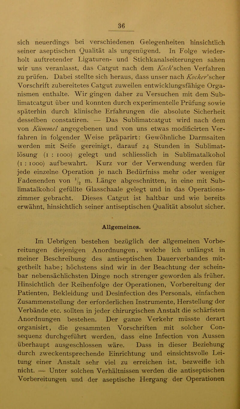 sich neuerdings bei verschiedenen Gelegenheiten hinsichtlich seiner aseptischen Qualität als ungenügend. In Folge wieder- holt auftretender Ligaturen- und Stichkanalseiterungen sahen wir uns veranlasst, das Catgut nach dem Koch'sehen Verfahren zu prüfen. Dabei stellte sich heraus, dass unser nach Kocher'scher Vorschrift zubereitetes Catgut zuweilen entwicklungsfähige Orga- nismen enthalte. Wir gingen daher zu Versuchen mit dem Sub- limatcatgut über und konnten durch experimentelle Prüfung sowie späterhin durch klinische Erfahrungen die absolute Sicherheit desselben constatiren. — Das Sublimatcatgut wird nach dem von Kümmel angegebenen und von uns etwas modificirten Ver- fahren in folgender Weise präparirt: Gewöhnliche Darmsaiten werden mit Seife gereinigt, darauf 24 Stunden in Sublimat- lösung (1 : 1000) gelegt und schliesslich in Sublimatalkohol (1 : 1000) auf bewahrt. Kurz vor der Verwendung werden für jede einzelne Operation je nach Bedürfniss mehr oder weniger Fadenenden von J/2 m. Länge abgeschnitten, in eine mit Sub- limatalkohol gefüllte Glasschaale gelegt und in das Operations- zimmer gebracht. Dieses Catgut ist haltbar und wie bereits erwähnt, hinsichtlich seiner antiseptischen Qualität absolut sicher. Allgemeines. Im Uebrigen bestehen bezüglich der allgemeinen Vorbe- reitungen diejenigen Anordnungen, welche ich unlängst in meiner Beschreibung des antiseptischen Dauerverbandes mit- getheilt habe; höchstens sind wir in der Beachtung der schein- bar nebensächlichsten Dinge noch strenger geworden als früher. Hinsichtlich der Reihenfolge der Operationen, Vorbereitung der Patienten, Bekleidung und Desinfection des Personals, einfachen Zusammenstellung der erforderlichen Instrumente, Herstellung der Verbände etc. sollten in jeder chirurgischen Anstalt die schärfsten Anordnungen bestehen. Der ganze Verkehr müsste derart organisirt, die gesammten Vorschriften mit solcher Con- sequenz durchgeführt werden, dass eine Infection von Aussen überhaupt ausgeschlossen wäre. Dass in dieser Beziehung durch zweckentsprechende Einrichtung und einsichtsvolle Lei- tung einer Anstalt sehr viel zu erreichen ist, bezweifle ich nicht. — Unter solchen Verhältnissen werden die antiseptischen Vorbereitungen und der aseptische Hergang der Operationen