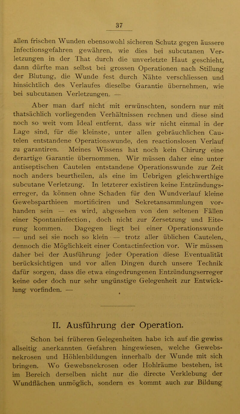 allen frischen Wunden ebensowohl sicheren Schutz gegen äussere Infectionsgefahren gewähren, wie dies bei subcutanen Ver- letzungen in der That durch die unverletzte Haut geschieht, dann dürfte man selbst bei grossen Operationen nach Stillung der Blutung, die Wunde fest durch Nähte verschliessen und hinsichtlich des Verlaufes dieselbe Garantie übernehmen, wie bei subcutanen Verletzungen. — Aber man darf nicht mit erwünschten, sondern nur mit thatsächlich vorliegenden Verhältnissen rechnen und diese sind noch so weit vom Ideal entfernt, dass wir nicht einmal in der Lage sind, für die kleinste, unter allen gebräuchlichen Cau- telen entstandene Operationswunde, den reactionslosen Verlauf zu garantiren. Meines Wissens hat noch kein Chirurg eine derartige Garantie übernommen. Wir müssen daher eine unter antiseptischen Cautelen entstandene Operationswunde zur Zeit noch anders beurtheilen, als eine im Uebrigen gleichwerthige subcutane Verletzung. In letzterer existiren keine Entzündungs- erreger, da können ohne Schaden für den Wundverlauf kleine Gewebsparthieen mortificiren und Sekretansammlungen vor- handen sein — es wird, abgesehen von den seltenen Fällen einer Spontaninfection, doch nicht zur Zersetzung und Eite- rung kommen. Dagegen liegt bei einer Operationswunde — und sei sie noch so klein — trotz aller üblichen Cautelen,^ dennoch die Möglichkeit einer Contactinfection vor. Wir müssen daher bei der Ausführung jeder Operation diese Eventualität berücksichtigen und vor allen Dingen durch unsere Technik dafür sorgen, dass die etwa eingedrungenen Entzündungserreger keine oder doch nur sehr ungünstige Gelegenheit zur Entwick- lung vorfinden. — II. Ausführung der Operation. Schon bei früheren Gelegenheiten habe ich auf die gewiss allseitig anerkannten Gefahren hingewiesen, welche Gewebs- nekrosen und Höhlenbildungen innerhalb der Wunde mit sich bringen. Wo Gewebsnekrosen oder Hohlräume bestehen, ist im Bereich derselben nicht nur die directe Verklebung der Wundflächen unmöglich, sondern es kommt auch zur Bildung