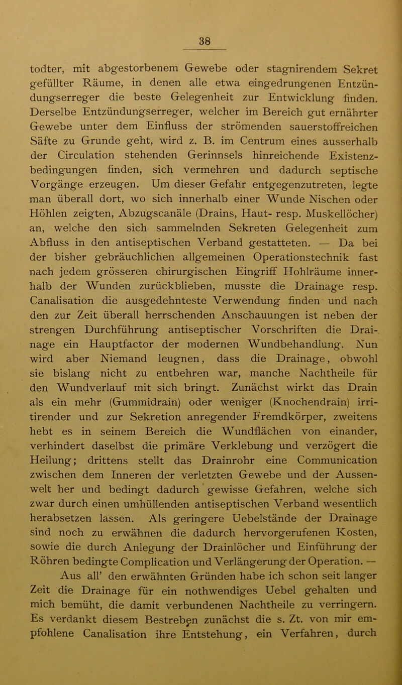 todter, mit abgestorbenem Gewebe oder stagnirendem Sekret gefüllter Räume, in denen alle etwa eingedrungenen Entzün- dungserreger die beste Gelegenheit zur Entwicklung finden. Derselbe Entzündungserreger, welcher im Bereich gut ernährter Gewebe unter dem Einfluss der strömenden sauerstoffreichen Säfte zu Grunde geht, wird z. B. im Centrum eines ausserhalb der Circulation stehenden Gerinnsels hinreichende Existenz- bedingungen finden, sich vermehren und dadurch septische Vorgänge erzeugen. Um dieser Gefahr entgegenzutreten, legte man überall dort, wo sich innerhalb einer Wunde Nischen oder Höhlen zeigten, Abzugscanäle (Drains, Haut- resp. Muskellöcher) an, welche den sich sammelnden Sekreten Gelegenheit zum Abfluss in den antiseptischen Verband gestatteten. — Da bei der bisher gebräuchlichen allgemeinen Operationstechnik fast nach jedem grösseren chirurgischen Eingriff Hohlräume inner- halb der Wunden zurückblieben, musste die Drainage resp. Canalisation die ausgedehnteste Verwendung finden und nach den zur Zeit überall herrschenden Anschauungen ist neben der strengen Durchführung antiseptischer Vorschriften die Drai- nage ein Hauptfactor der modernen Wundbehandlung. Nun wird aber Niemand leugnen, dass die Drainage, obwohl sie bislang nicht zu entbehren war, manche Nachtheile für den Wundverlauf mit sich bringt. Zunächst wirkt das Drain als ein mehr (Gummidrain) oder weniger (Knochendrain) irri- tirender und zur Sekretion anregender Fremdkörper, zweitens hebt es in seinem Bereich die Wundflächen von einander, verhindert daselbst die primäre Verklebung und verzögert die Heilung; drittens stellt das Drainrohr eine Communication zwischen dem Inneren der verletzten Gewebe und der Aussen- welt her und bedingt dadurch gewisse Gefahren, welche sich zwar durch einen umhüllenden antiseptischen Verband wesentlich herabsetzen lassen. Als geringere Uebelstände der Drainage sind noch zu erwähnen die dadurch hervorgerufenen Kosten, sowie die durch Anlegung der Drainlöcher und Einführung der Röhren bedingte Complication und Verlängerung der Operation. — Aus all’ den erwähnten Gründen habe ich schon seit langer Zeit die Drainage für ein nothwendiges Uebel gehalten und mich bemüht, die damit verbundenen Nachtheile zu verringern. Es verdankt diesem Bestreben zunächst die s. Zt. von mir em- * pfohlene Canalisation ihre Entstehung, ein Verfahren, durch