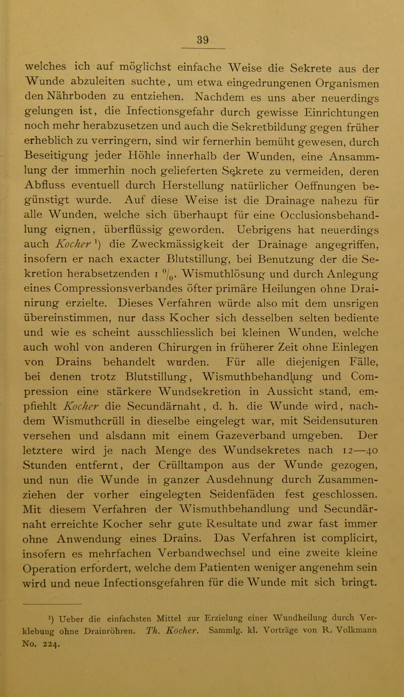 welches ich auf möglichst einfache Weise die Sekrete aus der Wunde abzuleiten suchte, um etwa eingedrungenen Organismen den Nährboden zu entziehen. Nachdem es uns aber neuerdings gelungen ist, die Infectionsgefahr durch gewisse Einrichtungen noch mehr herabzusetzen und auch die Sekretbildung gegen früher erheblich zu verringern, sind wir fernerhin bemüht gewesen, durch Beseitigung jeder Höhle innerhalb der Wunden, eine Ansamm- lung der immerhin noch gelieferten Sekrete zu vermeiden, deren Abfluss eventuell durch Herstellung natürlicher Oeffnungen be- günstigt wurde. Auf diese Weise ist die Drainage nahezu für alle Wunden, welche sich überhaupt für eine Occlusionsbehand- lung eignen, überflüssig geworden. Uebrigens hat neuerdings auch Kocher ’) die Zweckmässigkeit der Drainage angegriffen, insofern er nach exacter Blutstillung, bei Benutzung* der die Se- kretion herabsetzenden i °/0. Wismuthlösung und durch Anlegung eines Compressionsverbandes öfter primäre Heilungen ohne Drai- nirung erzielte. Dieses Verfahren würde also mit dem unsrigen übereinstimmen, nur dass Kocher sich desselben selten bediente und wie es scheint ausschliesslich bei kleinen Wunden, welche auch wohl von anderen Chirurgen in früherer Zeit ohne Einlegen von Drains behandelt wurden. Für alle diejenigen Fälle, bei denen trotz Blutstillung, Wismuthbehandlung und Com- pression eine stärkere Wundsekretion in Aussicht stand, em- pfiehlt Kocher die Secundärnaht, d. h. die Wunde wird, nach- dem Wismuthcrüll in dieselbe eingelegt war, mit Seidensuturen versehen und alsdann mit einem Gazeverband umgeben. Der letztere wird je nach Menge des Wundsekretes nach 12—40 Stunden entfernt, der Crülltampon aus der Wunde gezogen, und nun die Wunde in ganzer Ausdehnung durch Zusammen- ziehen der vorher eingelegten Seidenfäden fest geschlossen. Mit diesem Verfahren der Wismuthbehandlung und Secundär- naht erreichte Kocher sehr gute Resultate und zwar fast immer ohne Anwendung eines Drains. Das Verfahren ist complicirt, insofern es mehrfachen Verbandwechsel und eine zweite kleine Operation erfordert, welche dem Patienten weniger angenehm sein wird und neue Infectionsgefahren für die Wunde mit sich bringt. ]) Ueber die einfachsten Mittel zur Erzielung einer Wundheilung durch Ver- klebung ohne Drainröhren. Th. Kocher. Sammlg. kl. Vorträge von R. Volkmann No. 224.