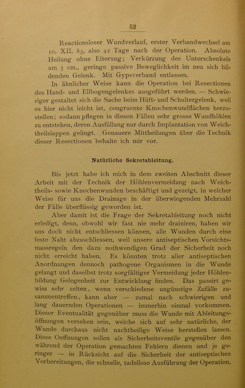 Reactionsloser Wundverlauf, erster Verbandwechsel am io. XII. 83, also 42 Tage nach der Operation. Absolute Heilung ohne Eiterung; Verkürzung des Unterschenkels um 5 cm., geringe passive Beweglichkeit im neu sich bil- denden Gelenk. Mit Gypsverband entlassen. In ähnlicher Weise kann die Operation bei Resectionen des Hand- und Ellbogengelenkes ausgeführt werden. — Schwie- riger gestaltet sich die Sache beim Elüft- und Schultergelenk, weil es hier nicht leicht ist, congruente Knochenwundflächen herzu- stellen; sodann pflegen in diesen Fällen sehr grosse Wundhöhlen zu entstehen, deren Ausfüllung nur durch Implantation von Weich- theilslappen gelingt. Genauere Mittheilungen über die Technik dieser Resectionen behalte ich mir vor. Natürliche Sekretableitung. Bis jetzt habe ich mich in dem zweiten Abschnitt dieser Arbeit mit der Technik der Höhlenvermeidung nach Weich- theils- sowie Knochenwunden beschäftigt und gezeigt, in welcher Weise für uns die Drainage in der überwiegenden Mehrzahl der Fälle überflüssig geworden ist. Aber damit ist die Frage der Sekretableitung noch nicht erledigt, denn, obwohl wir fast nie mehr drainiren, haben wir uns doch nicht entschliessen können, alle Wunden durch eine feste Naht abzuschliessen, weil unsere antiseptischen Vorsichts- massregeln den dazu nothwendigen Grad der Sicherheit noch nicht erreicht haben. Es könnten trotz aller antiseptischen Anordnungen dennoch pathogene Organismen in die Wunde gelangt und daselbst trotz sorgfältiger Vermeidung jeder Höhlen- bildung Gelegenheit zur Entwicklung finden. Das passirt ge- wiss sehr selten, wenn verschiedene ungünstige Zufälle Zu- sammentreffen , kann aber — zumal nach schwierigen und lang dauernden Operationen — immerhin einmal Vorkommen. Dieser Eventualität gegenüber muss die Wunde mit Ableitungs- öffnungen versehen sein, welche sich auf sehr natürliche, der Wunde durchaus nicht nachtheilige Weise hersteilen lassen. Diese Oeffnungen sollen als Sicherheitsventile gegenüber den während der Operation gemachten Fehlern dienen und je ge- ringer — in Rücksicht auf die Sicherheit der antiseptischen Vorbereitungen, die schnelle, tadellose Ausführung der Operation,