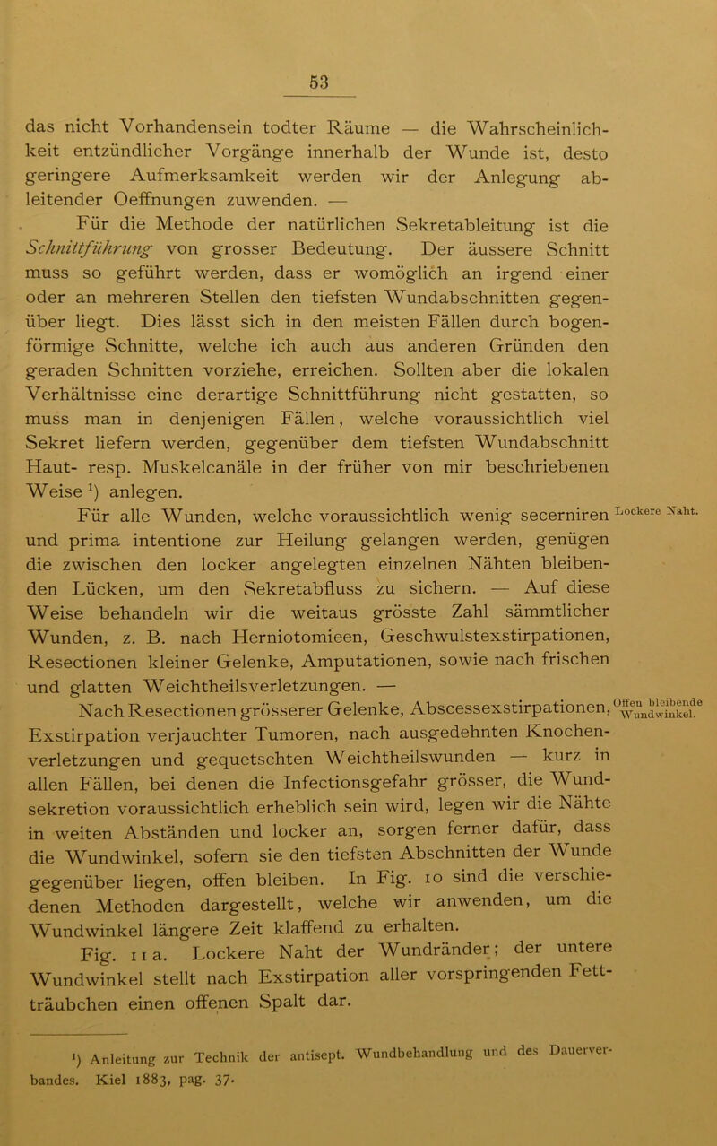 das nicht Vorhandensein todter Räume — die Wahrscheinlich- keit entzündlicher Vorgänge innerhalb der Wunde ist, desto geringere Aufmerksamkeit werden wir der Anlegung ab- leitender OefFnungen zuwenden. — Für die Methode der natürlichen Sekretableitung ist die Schniitführung von grosser Bedeutung. Der äussere Schnitt muss so geführt werden, dass er womöglich an irgend einer oder an mehreren Stellen den tiefsten Wundabschnitten gegen- über liegt. Dies lässt sich in den meisten Fällen durch bogen- förmige Schnitte, welche ich auch aus anderen Gründen den geraden Schnitten vorziehe, erreichen. Sollten aber die lokalen Verhältnisse eine derartige Schnittführung nicht gestatten, so muss man in denjenigen Fällen, welche voraussichtlich viel Sekret liefern werden, gegenüber dem tiefsten Wundabschnitt Haut- resp. Muskelcanäle in der früher von mir beschriebenen Weise *) anlegen. Für alle Wunden, welche voraussichtlich wenig secerniren Lockere Xaht- und prima intentione zur Heilung gelangen werden, genügen die zwischen den locker angelegten einzelnen Nähten bleiben- den Lücken, um den Sekretabfluss zu sichern. — Auf diese Weise behandeln wir die weitaus grösste Zahl sämmtlicher Wunden, z. B. nach Herniotomieen, Geschwulstexstirpationen, Resectionen kleiner Gelenke, Amputationen, sowie nach frischen und glatten Weichtheilsverletzungen. — Nach Resectionen grösserer Gelenke, Abscessexstirpationen, 0^“n^®jk^1de Exstirpation verjauchter Tumoren, nach ausgedehnten Knochen- verletzungen und gequetschten Weichtheilswunden kurz in allen Fällen, bei denen die Infectionsgefahr grösser, die Wund- sekretion voraussichtlich erheblich sein wird, legen wir die Nähte in weiten Abständen und locker an, sorgen ferner dafür, dass die Wundwinkel, sofern sie den tiefsten Abschnitten der Wunde gegenüber liegen, offen bleiben. In Fig. io sind die 'verschie- denen Methoden dargestellt, welche wir anwenden, um die Wundwinkel längere Zeit klaffend zu erhalten. Fig. 11 a. Lockere Naht der Wundränder; der untere Wundwinkel stellt nach Exstirpation aller vorspringenden Fett- träubchen einen offenen Spalt dar. ») Anleitung zur Technik der antisept. Wundbehandlung und des Dauerver bandes. Kiel 1883, pag. 37.