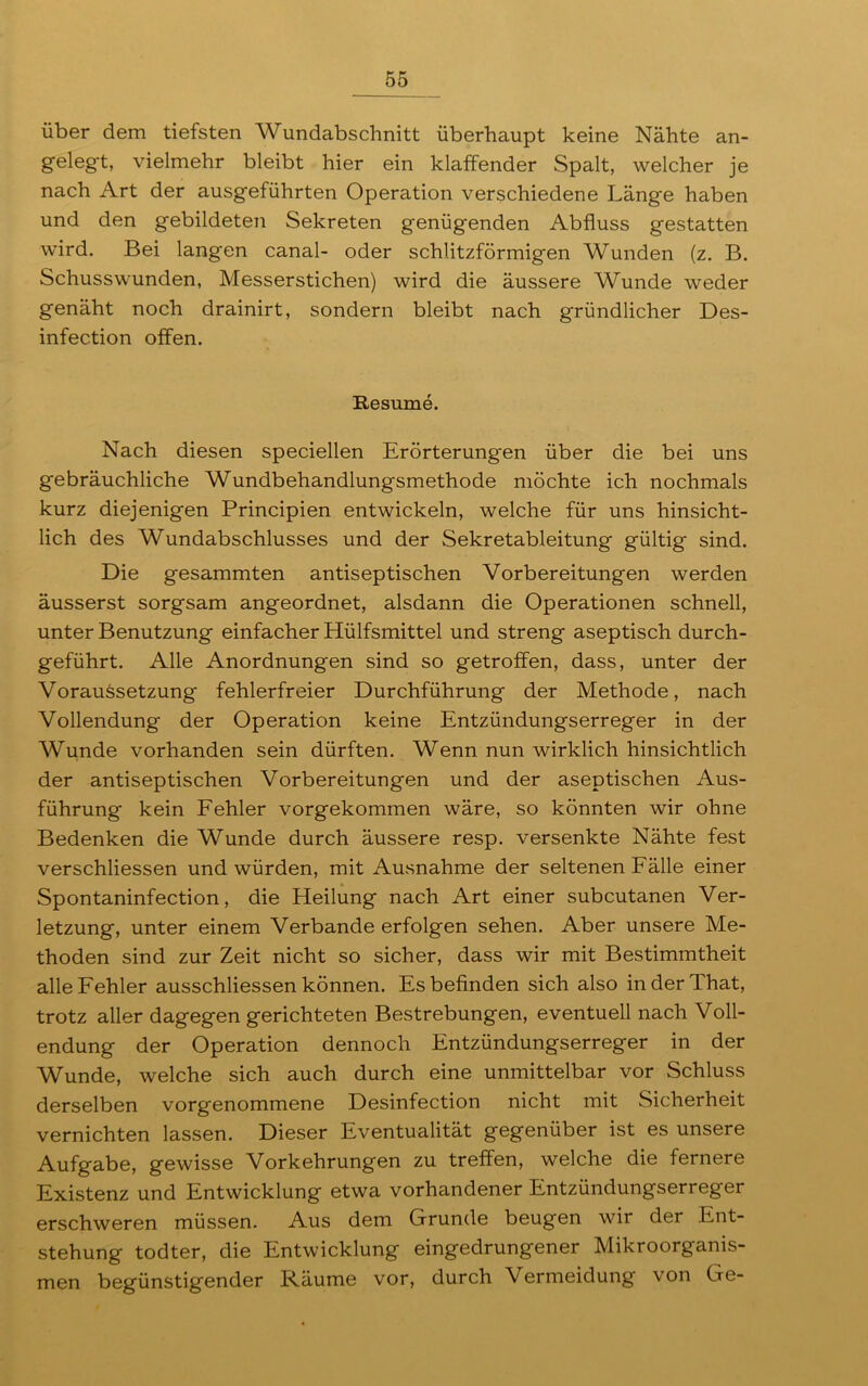 über dem tiefsten Wundabschnitt überhaupt keine Nähte an- gelegt, vielmehr bleibt hier ein klaffender Spalt, welcher je nach Art der ausgeführten Operation verschiedene Länge haben und den gebildeten Sekreten genügenden Abfluss gestatten wird. Bei langen canal- oder schlitzförmigen Wunden (z. B. Schusswunden, Messerstichen) wird die äussere Wunde weder genäht noch drainirt, sondern bleibt nach gründlicher Des- infection offen. Resume. Nach diesen speciellen Erörterungen über die bei uns gebräuchliche Wundbehandlungsmethode möchte ich nochmals kurz diejenigen Principien entwickeln, welche für uns hinsicht- lich des Wundabschlusses und der Sekretableitung gültig sind. Die gesammten antiseptischen Vorbereitungen werden äusserst sorgsam angeordnet, alsdann die Operationen schnell, unter Benutzung einfacher Hülfsmittel und streng aseptisch durch- geführt. Alle Anordnungen sind so getroffen, dass, unter der Voraussetzung fehlerfreier Durchführung der Methode, nach Vollendung der Operation keine Entzündungserreger in der Wunde vorhanden sein dürften. Wenn nun wirklich hinsichtlich der antiseptischen Vorbereitungen und der aseptischen Aus- führung kein Fehler vorgekommen wäre, so könnten wir ohne Bedenken die Wunde durch äussere resp. versenkte Nähte fest verschliessen und würden, mit Ausnahme der seltenen Fälle einer Spontaninfection, die Heilung nach Art einer subcutanen Ver- letzung, unter einem Verbände erfolgen sehen. Aber unsere Me- thoden sind zur Zeit nicht so sicher, dass wir mit Bestimmtheit alle Fehler ausschliessen können. Es befinden sich also inderThat, trotz aller dagegen gerichteten Bestrebungen, eventuell nach Voll- endung der Operation dennoch Entzündungserreger in der Wunde, welche sich auch durch eine unmittelbar vor Schluss derselben vorgenommene Desinfection nicht mit Sicherheit vernichten lassen. Dieser Eventualität gegenüber ist es unsere Aufgabe, gewisse Vorkehrungen zu treffen, welche die fernere Existenz und Entwicklung etwa vorhandener Entzündungserreger erschweren müssen. Aus dem Grunde beugen wir der Ent- stehung todter, die Entwicklung eingedrungener Mikroorganis- men begünstigender Räume vor, durch Vermeidung von Ge-