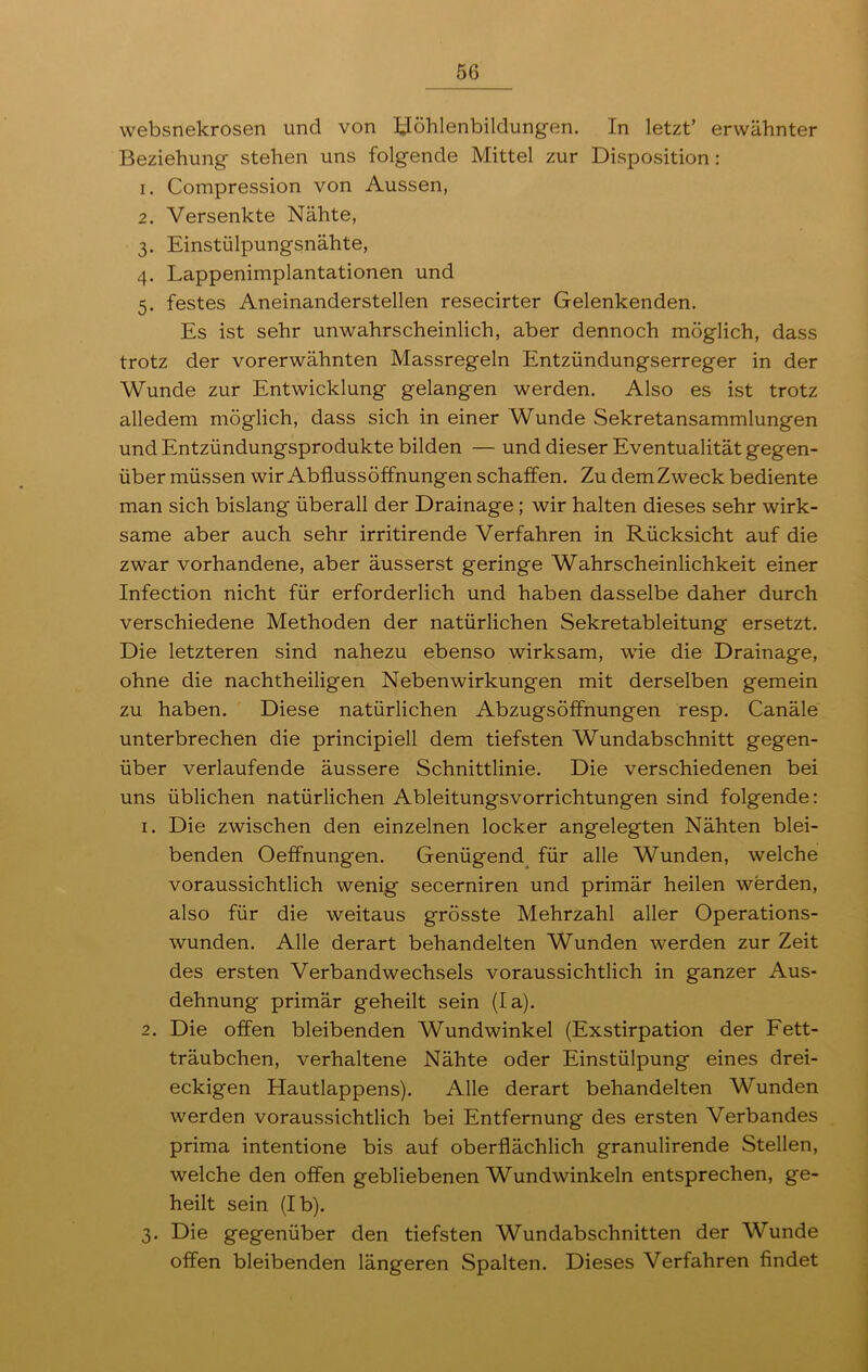 websnekrosen und von Höhlenbildungen. In letzt’ erwähnter Beziehung stehen uns folgende Mittel zur Disposition: 1. Compression von Aussen, 2. Versenkte Nähte, 3. Einstülpungsnähte, 4. Lappenimplantationen und 5. festes Aneinanderstellen resecirter Gelenkenden. Es ist sehr unwahrscheinlich, aber dennoch möglich, dass trotz der vorerwähnten Massregeln Entzündungserreger in der Wunde zur Entwicklung gelangen werden. Also es ist trotz alledem möglich, dass sich in einer Wunde Sekretansammlungen und Entzündungsprodukte bilden — und dieser Eventualität gegen- über müssen wir Abflussöffnungen schaffen. Zu dem Zweck bediente man sich bislang überall der Drainage ; wir halten dieses sehr wirk- same aber auch sehr irritirende Verfahren in Rücksicht auf die zwar vorhandene, aber äusserst geringe Wahrscheinlichkeit einer Infection nicht für erforderlich und haben dasselbe daher durch verschiedene Methoden der natürlichen Sekretableitung ersetzt. Die letzteren sind nahezu ebenso wirksam, wie die Drainage, ohne die nachtheiligen Nebenwirkungen mit derselben gemein zu haben. Diese natürlichen Abzugsöffnungen resp. Canäle unterbrechen die principiell dem tiefsten Wundabschnitt gegen- über verlaufende äussere Schnittlinie. Die verschiedenen bei uns üblichen natürlichen Ableitungsvorrichtungen sind folgende: 1. Die zwischen den einzelnen locker angelegten Nähten blei- benden Oeffnungen. Genügend für alle Wunden, welche voraussichtlich wenig secerniren und primär heilen werden, also für die weitaus grösste Mehrzahl aller Operations- wunden. Alle derart behandelten Wunden werden zur Zeit des ersten Verbandwechsels voraussichtlich in ganzer Aus- dehnung primär geheilt sein (la). 2. Die offen bleibenden Wundwinkel (Exstirpation der Fett- träubchen, verhaltene Nähte oder Einstülpung eines drei- eckigen Hautlappens). Alle derart behandelten Wunden werden voraussichtlich bei Entfernung des ersten Verbandes prima intentione bis auf oberflächlich granulirende Stellen, welche den offen gebliebenen Wundwinkeln entsprechen, ge- heilt sein (Ib). 3. Die gegenüber den tiefsten Wundabschnitten der Wunde offen bleibenden längeren Spalten. Dieses Verfahren findet