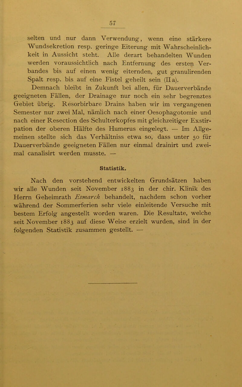 selten und nur dann Verwendung, wenn eine stärkere Wundsekretion resp. geringe Eiterung mit Wahrscheinlich- keit in Aussicht steht. Alle derart behandelten Wunden werden voraussichtlich nach Entfernung des ersten Ver- bandes bis auf einen wenig eiternden, gut granulirenden Spalt resp. bis auf eine Fistel geheilt sein (II a). Demnach bleibt in Zukunft bei allen, für Dauerverbände geeigneten Fällen, der Drainage nur noch ein sehr begrenztes Gebiet übrig. Resorbirbare Drains haben wir im vergangenen Semester nur zwei Mal, nämlich nach einer Oesophagotomie und nach einer Resection des Schulterkopfes mit gleichzeitiger Exstir- pation der oberen Hälfte des Humerus eingelegt. — Im Allge- meinen stellte sich das Verhältniss etwa so, dass unter 50 für Dauerverbände geeigneten Fällen nur einmal drainirt und zwei- mal canalisirt werden musste. — Statistik. Nach den vorstehend entwickelten Grundsätzen haben wir alle Wunden seit November 1883 in der chir. Klinik des Herrn Geheimrath Esmarch behandelt, nachdem schon vorher während der Sommerferien sehr viele einleitende Versuche mit bestem Erfolg angestellt worden waren. Die Resultate, welche seit November 1883 auf diese Weise erzielt wurden, sind in der folgenden Statistik zusammen gestellt. —