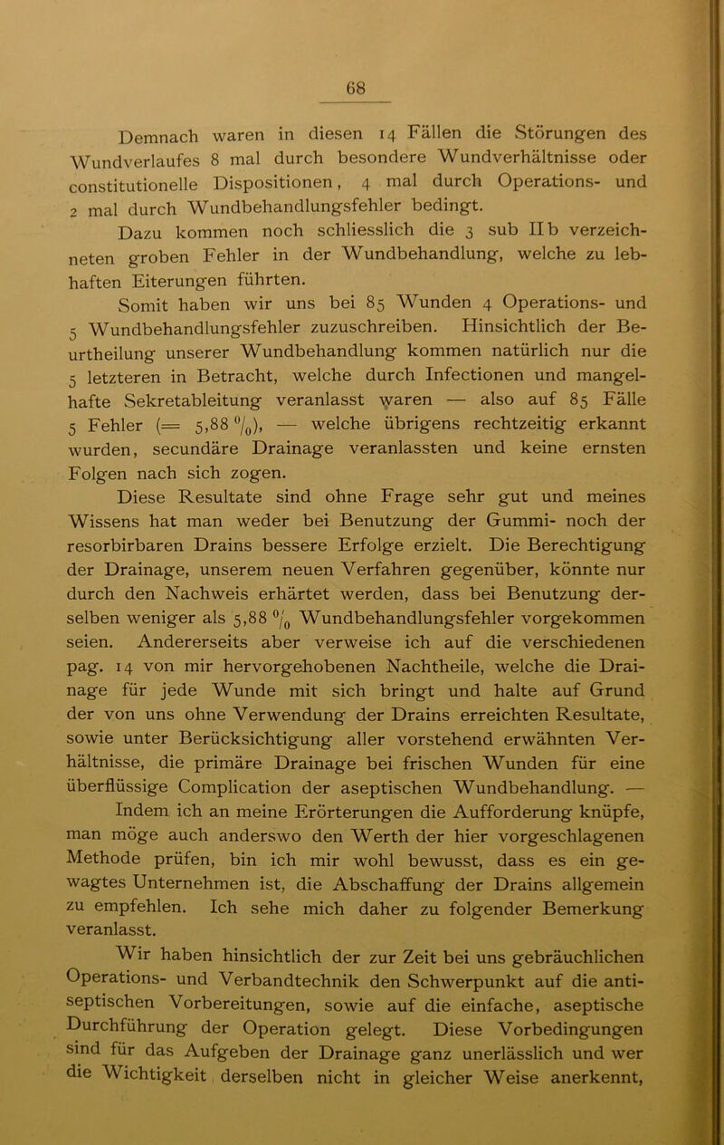 Demnach waren in diesen 14 Fällen die Störungen des Wundverlaufes 8 mal durch besondere Wundverhältnisse oder constitutioneile Dispositionen, 4 mal durch Operations- und 2 mal durch Wundbehandlungsfehler bedingt. Dazu kommen noch schliesslich die 3 sub II b verzeich- neten groben Fehler in der Wundbehandlung, welche zu leb- haften Eiterungen führten. Somit haben wir uns bei 85 Wunden 4 Operations- und =, Wundbehandlungsfehler zuzuschreiben. Hinsichtlich der Be- urtheilung unserer Wundbehandlung kommen natürlich nur die 5 letzteren in Betracht, welche durch Infectionen und mangel- hafte Sekretableitung veranlasst waren — also auf 85 Fälle 5 Fehler (= 5,88 °/0), — welche übrigens rechtzeitig erkannt wurden, secundäre Drainage veranlassten und keine ernsten Folgen nach sich zogen. Diese Resultate sind ohne Frage sehr gut und meines Wissens hat man weder bei Benutzung der Gummi- noch der resorbirbaren Drains bessere Erfolge erzielt. Die Berechtigung der Drainage, unserem neuen Verfahren gegenüber, könnte nur durch den Nachweis erhärtet werden, dass bei Benutzung der- selben weniger als 5,88 °/0 Wundbehandlungsfehler vorgekommen seien. Andererseits aber verweise ich auf die verschiedenen pag. 14 von mir hervorgehobenen Nachtheile, welche die Drai- nage für jede Wunde mit sich bringt und halte auf Grund der von uns ohne Verwendung der Drains erreichten Resultate, sowie unter Berücksichtigung aller vorstehend erwähnten Ver- hältnisse, die primäre Drainage bei frischen Wunden für eine überflüssige Complication der aseptischen Wundbehandlung. — Indem ich an meine Erörterungen die Aufforderung knüpfe, man möge auch anderswo den Werth der hier vorgeschlagenen Methode prüfen, bin ich mir wohl bewusst, dass es ein ge- wagtes Unternehmen ist, die Abschaffung der Drains allgemein zu empfehlen. Ich sehe mich daher zu folgender Bemerkung veranlasst. Wir haben hinsichtlich der zur Zeit bei uns gebräuchlichen Operations- und Verbandtechnik den Schwerpunkt auf die anti- septischen Vorbereitungen, sowie auf die einfache, aseptische Durchführung der Operation gelegt. Diese Vorbedingungen sind für das Aufgeben der Drainage ganz unerlässlich und wer die Wichtigkeit derselben nicht in gleicher Weise anerkennt,