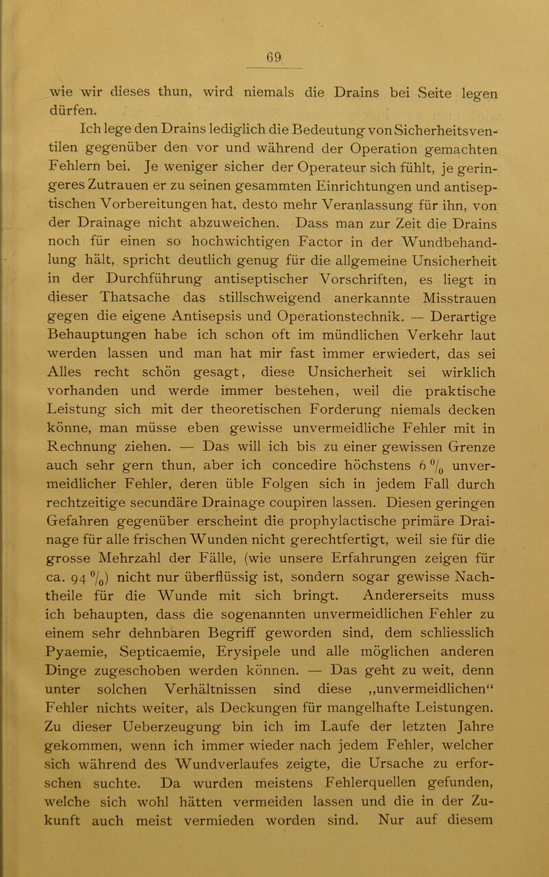 wie wir dieses thun, wird niemals die Drains bei Seite legen dürfen. Ich lege den Drains lediglich die Bedeutung von Sicherheitsven- tilen gegenüber den vor und während der Operation gemachten Fehlern bei. Je weniger sicher der Operateur sich fühlt, je gerin- geres Zutrauen er zu seinen gesammten Einrichtungen und antisep- tischen Vorbereitungen hat, desto mehr Veranlassung für ihn, von der Drainage nicht abzuweichen. Dass man zur Zeit die Drains noch für einen so hochwichtigen Factor in der Wundbehand- lung hält, spricht deutlich genug für die allgemeine Unsicherheit in der Durchführung antiseptischer Vorschriften, es liegt in dieser Thatsache das stillschweigend anerkannte Misstrauen gegen die eigene Antisepsis und Operationstechnik. — Derartige Behauptungen habe ich schon oft im mündlichen Verkehr laut werden lassen und man hat mir fast immer erwiedert, das sei Alles recht schön gesagt, diese Unsicherheit sei wirklich vorhanden und werde immer bestehen, weil die praktische Leistung sich mit der theoretischen Forderung niemals decken könne, man müsse eben gewisse unvermeidliche Fehler mit in Rechnung ziehen. — Das will ich bis zu einer gewissen Grenze auch sehr gern thun, aber ich concedire höchstens 6 °/0 unver- meidlicher Fehler, deren üble Folgen sich in jedem Fall durch rechtzeitige secundäre Drainage coupiren lassen. Diesen geringen Gefahren gegenüber erscheint die prophylactische primäre Drai- nage für alle frischen Wunden nicht gerechtfertigt, weil sie für die grosse Mehrzahl der Fälle, (wie unsere Erfahrungen zeigen für ca. 94 °/0) nicht nur überflüssig ist, sondern sogar gewisse Nach- theile für die Wunde mit sich bringt. Andererseits muss ich behaupten, dass die sogenannten unvermeidlichen Fehler zu einem sehr dehnbaren Begriff geworden sind, dem schliesslich Pyaemie, Septicaemie, Erysipele und alle möglichen anderen Dinge zugeschoben werden können. — Das geht zu weit, denn unter solchen Verhältnissen sind diese ,,unvermeidlichen“ Fehler nichts weiter, als Deckungen für mangelhafte Leistungen. Zu dieser Ueberzeugung bin ich im Laufe der letzten Jahre gekommen, wenn ich immer wieder nach jedem Fehler, welcher sich während des Wundverlaufes zeigte, die Ursache zu erfor- schen suchte. Da wurden meistens Fehlerquellen gefunden, welche sich wohl hätten vermeiden lassen und die in der Zu- kunft auch meist vermieden worden sind. Nur auf diesem