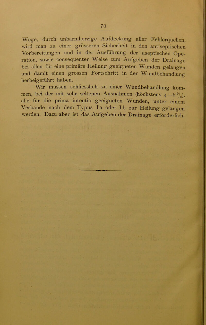 Wege, durch unbarmherzige Aufdeckung aller Fehlerquellen, wird man zu einer grösseren Sicherheit in den antiseptischen Vorbereitungen und in der Ausführung der aseptischen Ope- ration, sowie consequenter Weise zum Aufgeben der Drainage bei allen für eine primäre Heilung geeigneten Wunden gelangen und damit einen grossen Fortschritt in der Wundbehandlung herbeigeführt haben. Wir müssen schliesslich zu einer Wundbehandlung kom- men, bei der mit sehr seltenen Ausnahmen (höchstens 4—6°/0), alle für die prima intentio geeigneten Wunden, unter einem Verbände nach dem Typus Ia oder Ib zur Heilung gelangen werden. Dazu aber ist das Aufgeben der Drainage erforderlich.