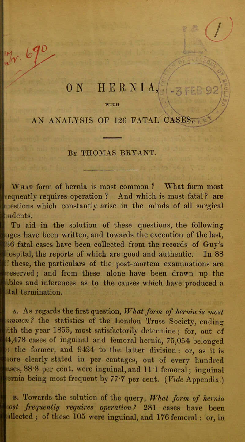 By THOMAS BRYANT. WHAT form of hernia is most common ? What form most feqnently requires operation ? And which is most fatal ? are Luestions which constantly arise in the minds of all surgical ludents. To aid in the solution of these questions, the following uges have been written, and towards the execution of the last, fatal cases have been collected from the records of Guy^s ospital, the reports of which are good and authentic. In 88 ■ these, the particulars of the post-mortem examinations are r^eserved; and from these alone have been drawn up the ibles and inferences as to the causes which have produced a :,tal termination. A. As regards the first question. What form of hernia is most mmon? the statistics of the London Truss Society, ending lith the year 1855, most satisfactorily determine; for, out of i4,478 cases of inguinal and femoral hernia, 75,054 belonged I) the former, and 9424 to the latter division: or, as it is more clearly stated hi per centages, out of every hundred uses, 88’8 per cent, were inguinal, and 11*1 femoral; inguinal tsrnia being most frequent by 777 per cent. [Vide Appendix.) B. Towards the solution of the query, What form of hernia ost frequenthj requires operation? 281 cases have been dlected ; of these 105 were inguinal, and 176 femoral: or, in