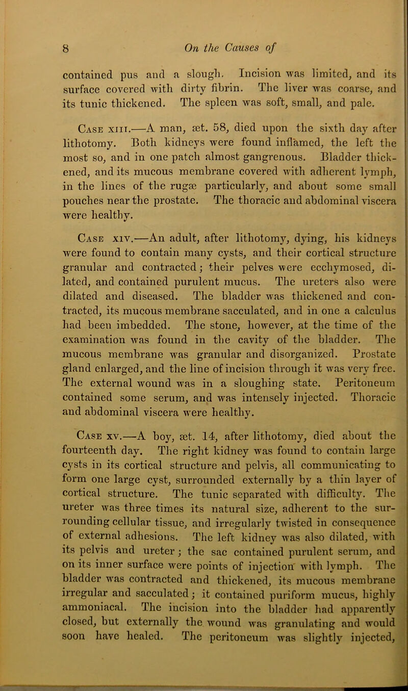 contained pus and a slough. Incision was limited, and its surface covered with dirty iihrin. The liver was coarse, and its tunic thickened. The spleen was soft, small, and pale. Case xiir.—A man, mt. 58, died upon the sixth day after lithotomy. Both kidneys were found inflamed, the left the most so, and in one patch almost gangrenous. Bladder thick- ened, and its mucous membrane covered with adherent lymph, in the lines of the rugae particularly, and about some small pouches near the prostate. The thoracic aud abdominal viscera were healthy. Case xiv.—An adult, after lithotomy, dying, his kidneys were found to contain many cysts, and their cortical structure granular and contracted; their pelves were ecchymosed, di- lated, and contained purulent mucus. The ureters also were dilated and diseased. The bladder was thickened and con- tracted, its mucous membrane sacculated, and in one a calculus had been imbedded. The stone, however, at the time of the examination was found in the cavity of the bladder. The mucous membrane was granular and disorganized. Prostate gland enlarged, and the line of incision through it was very free. The external wound was in a sloughing state. Peritoneum contained some serum, and was intensely injected. Thoracic and abdominal viscera were healthy. Case xv.—A boy, set. 14, after lithotomy, died about the fourteenth day. The right kidney was found to contain large cysts in its cortical structure and pelvis, all communicating to form one large cyst, surrounded externally by a thin layer of cortical structure. The tunic separated with difficulty. The ureter was three times its natural size, adherent to the sur- rounding cellular tissue, and irregularly twisted in consequence of external adhesions. The left kidney was also dilated, with its pelvis and ureter; the sac contained purulent serum, and on its inner surface were points of injection' with lymph. The bladder was contracted and thickened, its mucous membrane irregular and sacculated; it contained puriform mucus, highly ammoniacal. The incision into the bladder had apparently closed, but externally the wound was granulating and would soon have healed. The peritoneum was slightly injected.