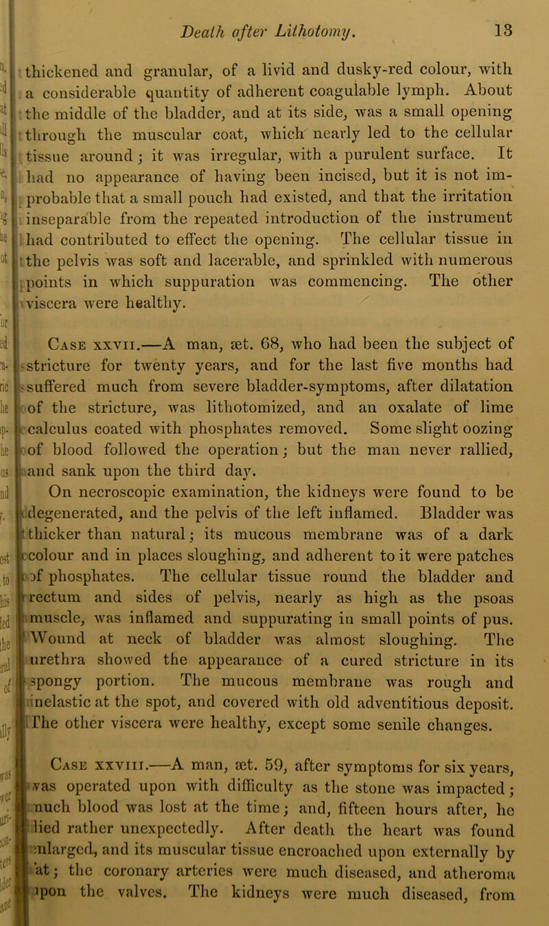 k nd thickened and granular, of a livid and dusky-red colour, with a considerable quantity of adherent coagulable lymph. About the middle of the bladder, and at its side, was a small opening through the muscular coat, which nearly led to the cellular tissue around; it was irregular, with a purulent surface. It had no appearance of having been incised, but it is not im- probable that a small pouch had existed, and that the irritation inseparable from the repeated introduction of the instrument had contributed to effect the opening. The cellular tissue in the pelvis was soft and lacerable, and sprinkled with numerous points in which suppuration was commencing. The other \ viscera were healthy. ost lus led Ite' :ral of Case xxvii.—A man, set. 68, who had been the subject of j stricture for twenty years, and for the last five months had s suffered much from severe bladder-symptoms, after dilatation cof the stricture, was lithotomized, and an oxalate of lime ccalculus coated with phosphates removed. Some slight oozing cof blood followed the operation; but the man never rallied, and sank upon the third day. On necroscopic examination, the kidneys were found to be idegenerated, and the pelvis of the left inflamed. Bladder was thicker than natural; its mucous membrane was of a dark colour and in places sloughing, and adherent to it were patches Df phosphates. The cellular tissue round the bladder and rectum and sides of pelvis, nearly as high as the psoas 1 muscle, was inflamed and suppurating in small points of pus. Wound at neck of bladder was almost sloughing. The urethra showed the appearance of a cured stricture in its spongy portion. The mucous membrane was rough and linelastic at the spot, and covered with old adventitious deposit. The other viscera were healthy, except some senile changes. Case xxviii.—A man, set. 59, after symptoms for six years, .vas operated upon with difficulty as the stone was impacted; much blood was lost at the time; and, fifteen hours after, he : lied rather unexpectedly. After death the heart was found enlarged, and its muscular tissue encroached upon externally by at; the coronary arteries were much diseased, and atheroma ]pon the valves. The kidneys were much diseased, from