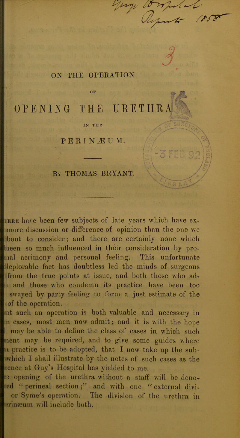 S ON THE OPEEATION OF r^' • OPENING THE URETHEA^^Jl <a IN THR P E R I N tE U M. Bt THOMAS BRYANT. I ERE have been few subjects of late years which have ex- imore discussion or difference of opinion than the one we Ibout to consider; and there are certainly none which joeen so much influenced in their consideration by pro- );ial acrimony and personal feeling. This unfortunate ileplorable fact has doubtless led the minds of surgeons from the true points at issue, and both those who ad- I! and those who condemn its practice liave been too swayed by party feeling to form a just estimate of the of the operation. mt such an operation is both valuable and necessary in 111 cases, most men now admit; and it is with the hope may be able to define the class of cases in which such nent may be required, and to give some guides where u practice is to be adopted, that I now take up the sub- vwhich I shall illustrate by the notes of such cases as the 'dice at Guy’s Hospital has yielded to me. opening of the urethra without a staff will be deno- •'ed “perineal section;’^ and with one ^'external divi- or Syme^s operation. The division of the urethra in M’inseum will include both.