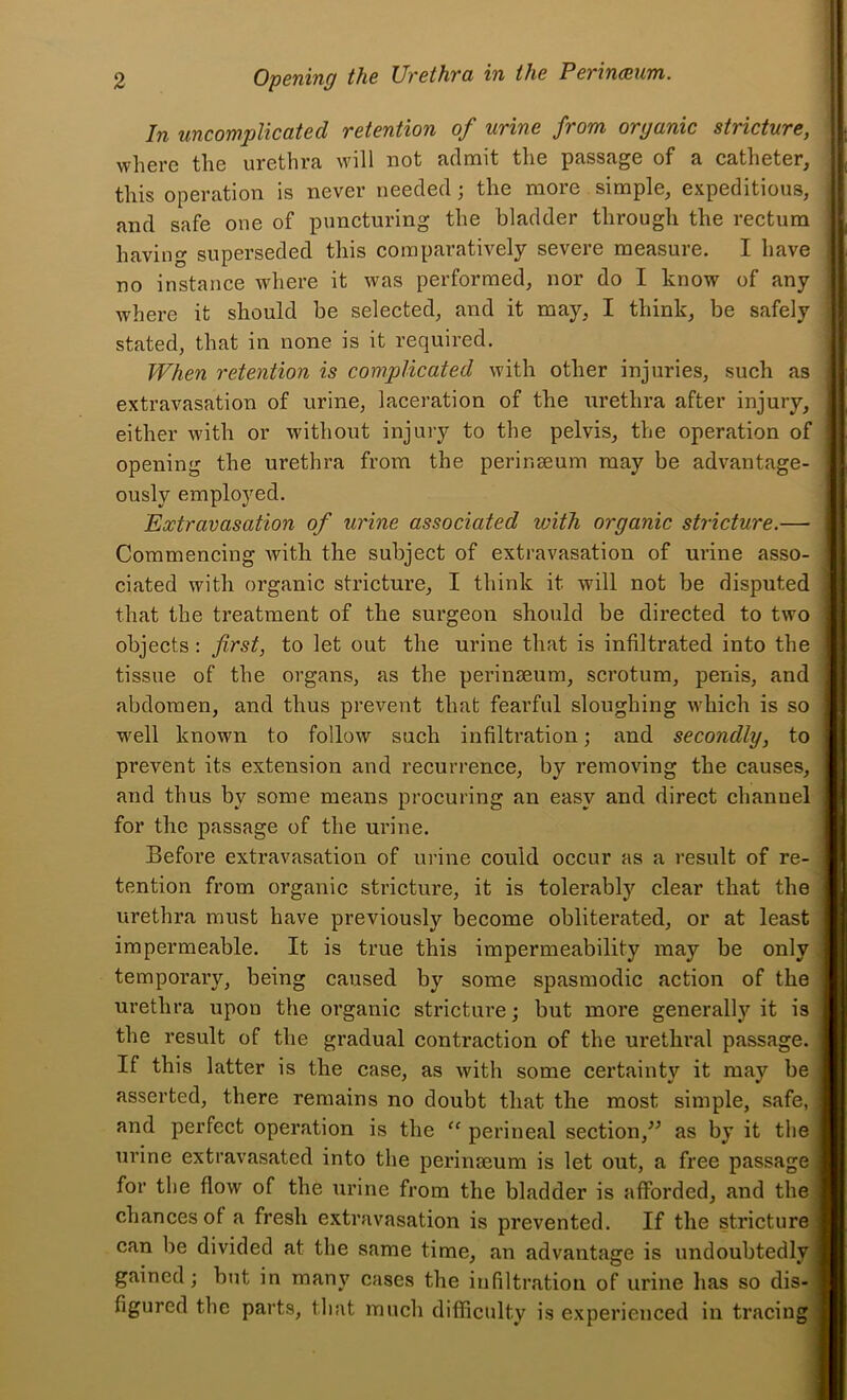 In uncomplicated retention of urine from organic stricture, where the urethra will not admit the passage of a catheter, this operation is never needed; the more simple, expeditious, and safe one of puncturing the bladder through the rectum having superseded this comparatively severe measure. I have no instance where it was performed, nor do I know of any where it should be selected, and it may, I think, be safely stated, that in none is it required. When retention is complicated with other injuries, such as extravasation of urine, laceration of the urethra after injury, either with or without injury to the pelvis, the operation of opening the urethra from the perir.seura may be advantage- ously employed. Extravasation of urine associated with organic stricture.— Commencing Avith the subject of extravasation of urine asso- ciated with organic stricture, I think it will not be disputed that the treatment of the surgeon should be directed to two objects: first, to let out the urine that is infiltrated into the tissue of the organs, as the perinseum, scrotum, penis, and abdomen, and thus prevent that fearful sloughing which is so well known to follow such infiltration; and secondly, to prevent its extension and recurrence, by removing the causes, and thus by some means procuring an easy and direct channel for the passage of the ui’ine. Before extravasation of urine could occur as a result of re- tention from organic stricture, it is tolerably clear that the urethra must have previously become obliterated, or at least impermeable. It is true this impermeability may be only temporary, being caused by some spasmodic action of the urethra upon the organic stricture; but more generallj'^ it is the result of the gradual contraction of the uretlii’al passage. If this latter is the case, as with some certainty it may be, asserted, there remains no doubt that the most simple, safe,, and perfect operation is the “ perineal section,^^ as by it thej urine extravasated into the peringeum is let out, a free passage] for the flow of the urine from the bladder is afforded, and thej chances of a fresh extravasation is prevented. If the stricturej can be divided at the same time, an advantage is undoubtedly! gained; but in many cases the infiltration of urine has so dis-j figured the parts, that much difficulty is experienced in tracing!