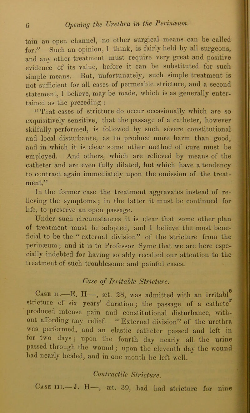 tain an open channel, no other surgical means can be called for.'' Such an opinion, I think, is fairly held by all surgeons, and any other treatment must require very great and positive evidence of its value, before it can be substituted for such simple means. But, unfortunately, such simple treatment is not sufficient for all cases of permeable stricture, and a second statement, I believe, may be made, -which is as generally enter- tained as the preceding : That cases of stricture do occur occasionally which are so exquisitively sensitive, that the passage of a catheter, however skilfully performed, is followed by such severe constitutional and local disturbance, as to produce more harm than good, and in which it is clear some other method of cure must be employed. And others, which are relieved by means of the catheter and ai’e even fully dilated, but which have a tendency to contract again immediately upon the omission of the treat- ment. In the former case the treatment aggravates instead of re- lieving the symptoms; in the latter it must be continued for life, to preserve an open passage. Under such circumstances it is clear that some other plan of treatment must be adopted, and I believe the most bene- ficial to be the “ external division of the stricture from the perinaeumj and it is to Professor Syme that we are here espe- cially indebted for having so ably recalled our attention to the treatment of such troublesome and painful cases. Case of Irritable Stricture. Case ii.—E. H—, set. 28, was admitted with an irritabl^ stricture of six j^ears' duration; the passage of a cathete^ produced intense pain and constitutional disturbance, with- out affording any relief. “ External division of the urethra was performed, and an elastic catheter passed and left in for two days; upon the fourth day nearly all the urine passed through the wound ; upon the eleventh day the wound had nearly healed, and in one month he left well. Contractile Stricture. Case hi. J. H—^ jet. 39, had had stricture for nine