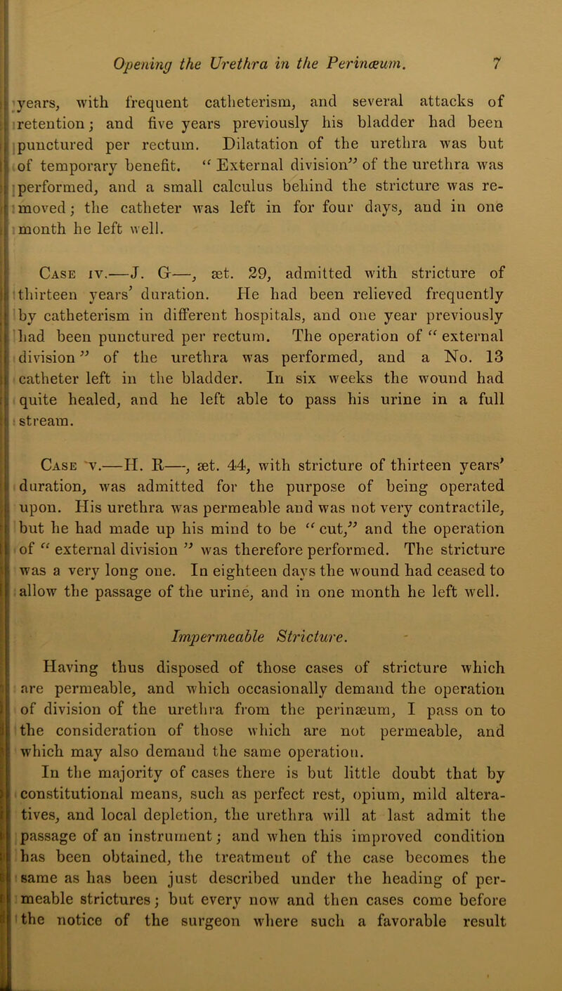 lyears, with frequent catheterism, and several attacks of retention; and five years previously his bladder had been ipunctured per rectum. Dilatation of the urethra was but .of temporary benefit. “ External division^^ of the urethra was jperformed, and a small calculus behind the stricture was re- 1 moved; the catheter was left in for four days, and in one 1 month he left well. Case iv.—J. G—, set. 29, admitted with stricture of :thirteen years’ duration. He had been relieved frequently I by catheterism in different hospitals, and one year previously had been punctured per rectum. The operation of ‘^external division of the urethra was performed, and a No. 13 I catheter left in the bladder. In six weeks the wound had i quite healed, and he left able to pass his urine in a full • stream. Case v.—H. R—, set. 44, with stricture of thirteen years^ duration, was admitted for the purpose of being operated upon. Plis urethra was permeable and was not very contractile, :but he had made up his mind to be cut,’^ and the operation >of “ external division was therefore performed. The stricture was a very long one. In eighteen days the wound had ceased to allow the passage of the urine, and in one month he left well. Impermeable Stricture. Having thus disposed of those cases of stricture which are permeable, and which occasionally demand the operation of division of the urethra from the perinseum, I pass on to Hhe consideration of those which are not permeable, and which may also demand the same operation. In the majority of cases there is but little doubt that by constitutional means, such as perfect rest, opium, mild altera- tives, and local depletion, the urethra will at last admit the passage of an instrument; and wdien this improved condition has been obtained, the treatment of the case becomes the same as has been just described under the heading of per- ’meable strictures; but every now and then cases come before the notice of the surgeon where such a favorable result