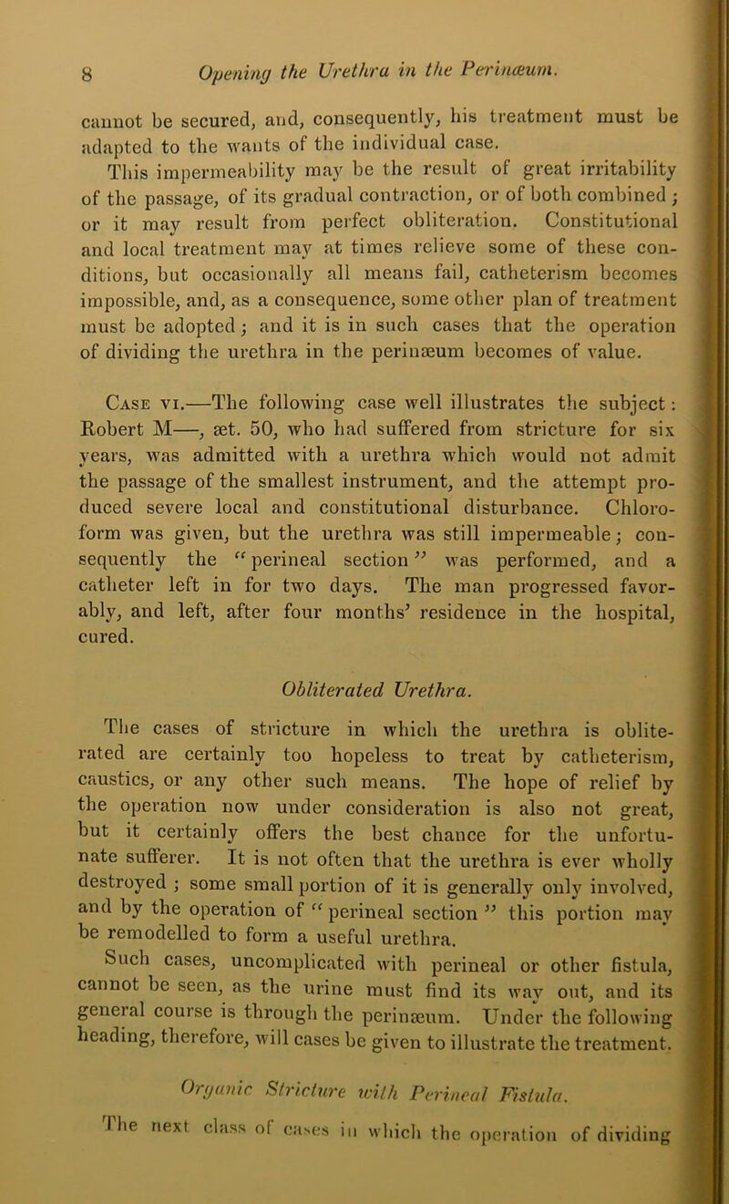 cauBOt be secured, and, consequently, his treatment must be adapted to the wants of the individual case. This impermeability may be the result of great irritability of the passage, of its gradual contraction, or of both combined ; or it may result from perfect obliteration. Constitutional and local treatment may at times relieve some of these con- ditions, but occasionally all means fail, catheterism becomes impossible, and, as a consequence, some other plan of treatment must be adopted; and it is in such cases that the operation of dividing the urethra in the periuseum becomes of value. Case vi.—The following case well illustrates the subject; Robert M—, set. 50, who had suffered from stricture for six vears, was admitted with a urethra which would not admit the passage of the smallest instrument, and the attempt pro- duced severe local and constitutional disturbance. Chloro- form was given, but the urethra was still impermeable; con- sequently the perineal section was performed, and a catheter left in for two days. The man progressed favor- ably, and left, after four months’ residence in the hospital, cured. Obliterated Urethra. The cases of stricture in which the urethra is oblite- rated are certainly too hopeless to treat by catheterism, caustics, or any other such means. The hope of relief by the operation now under consideration is also not great, but it certainly offers the best chance for the unfortu- nate sufferer. It is not often that the urethra is ever wholly destroyed ; some small portion of it is generally only involved, and by the operation of perineal section ” this portion may be remodelled to form a useful urethra. Such cases, uncomplicated with perineal or other fistula, cannot be seen, as the urine must find its way out, and its general course is through the perinseum. Under the following heading, therefore, will cases be given to illustrate the treatment. Oipanic Stricture with Perineal Fistula. The next, class of ca>es in which the operation of dividing