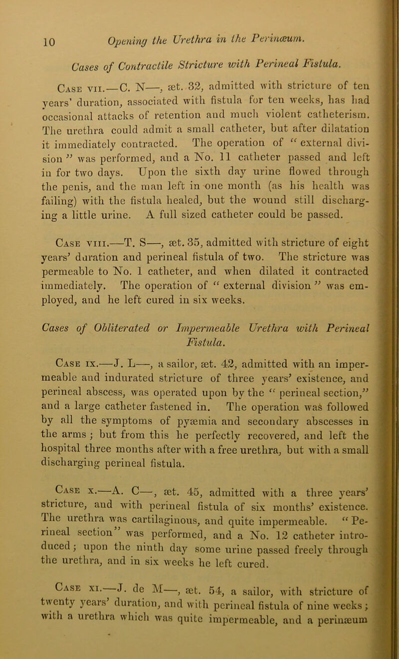 Cases of Contractile Stricture with Perineal Fistula. Case vii. C. N—, set. 32, admitted with stricture of ten years’ duration, associated with fistula for ten weeks, has Iiad occasional attacks of retention and much violent catheterism. The urethra could admit a small catheter, but after dilatation it immediately contracted. The operation of '' external divi- sion was performed, and a No. 11 catheter passed and left in for two days. Upon the sixth day urine flowed through the penis, and the man left in one month (as his health w-as failing) with the fistula healed, but the wound still discharg- ing a little urine. A full sized catheter could be passed. Case viii.—T. S—, set. 35, admitted with stricture of eight yeaiV duration and perineal fistula of two. The stricture was permeable to No. 1 catheter, and when dilated it contracted immediately. The operation of ‘‘ external division ’’ was em- ployed, and he left cured in six weeks. Cases of Obliterated or Impermeable Urethra with Perineal Fistula. Case ix.—J. L—, a sailor, set. 42, admitted with an imper- meable and indurated stricture of three vears^ existence, and perineal abscess, was operated upon by the perineal section,” and a large catheter fastened in. The operation waS followed by all the symptoms of pysemia and secondary abscesses in the arms ; but from this he perfectly recovered, and left the hospital three months after with a free urethra, but w’ith a small discharging perineal fistula. Case x.—A. C—, set. 45, admitted with a three years^ stricture, and with perineal fistula of six months^ existence. The urethra was cartilaginous, and quite impermeable. “ Pe- rineal section was performed, and a No. 12 catheter intro- duced ; upon the ninth day some urine passed freely through the urethia, and in six weeks he left cured. Case xi. J. de M—, set. 54, a sailor, with stricture of twenty years duration, and with perineal fistula of nine weeks; with a urethra which was quite impermeable, and a perinseum