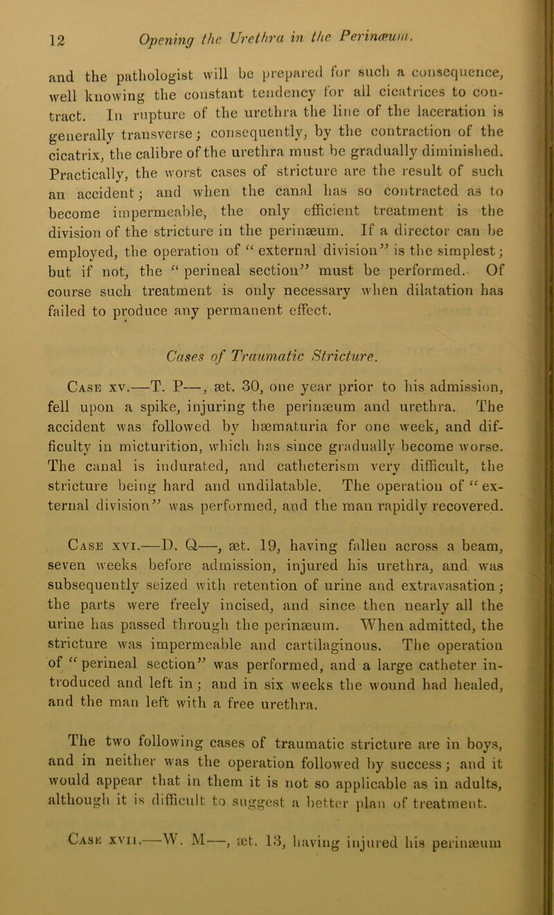 and the pathologist will be prepared for sucli a consequence, well knowing the constant tendency for all cicatrices to con- tract. In rupture of the urethra the line of the laceration is generally transverse; consequently, by the contraction of the cicatrix, the calibre of the urethra must he gradually diminished. Practically, the worst cases of stricture are the result of such an accident; and when the canal has so contracted as to become impermeable, the only efficient treatment is the division of the stricture in the perinseum. If a director can be employed, the operation of “ external divisionis the simplest; but if not, the perineal section^’ must be performed. Of course such treatment is only necessary when dilatation has failed to produce any permanent effect. Cases of Traumatic Stricture. Case xv.—T. P—, aet. 30, one year prior to his admission, fell upon a spike, injuring the perinseum and urethra. The accident was followed bv haematuria for one week, and dif- ficulty in micturition, which lias since gradually become worse. The canal is indurated, and catheterism very difficult, the stricture being hard and undilatable. The operation of “ ex- ternal divisionwas performed, and the man rapidly recovered. Case xvi.—D. Q—, set. 19, having fallen across a beam, seven weeks before admission, injured his urethra, and was subsequently seized with retention of urine and extravasation; the parts were freely incised, and since then nearly all the urine has passed through the perinseum. When admitted, the stricture was impermeable and cartilaginous. The operation of “perineal section^^ was performed, and a large catheter in- troduced and left in; and in six weeks the wound had healed, and the man left with a free urethra. The two following cases of traumatic stricture are in boys, and in neither was the operation followed by success; and it would appear that in them it is not so applicable as in adults, although it is difficidt to suggest a better plan of ti’eatment. Cask xvii.—W. M—, let. 13, having injured his perinaeuiu 2