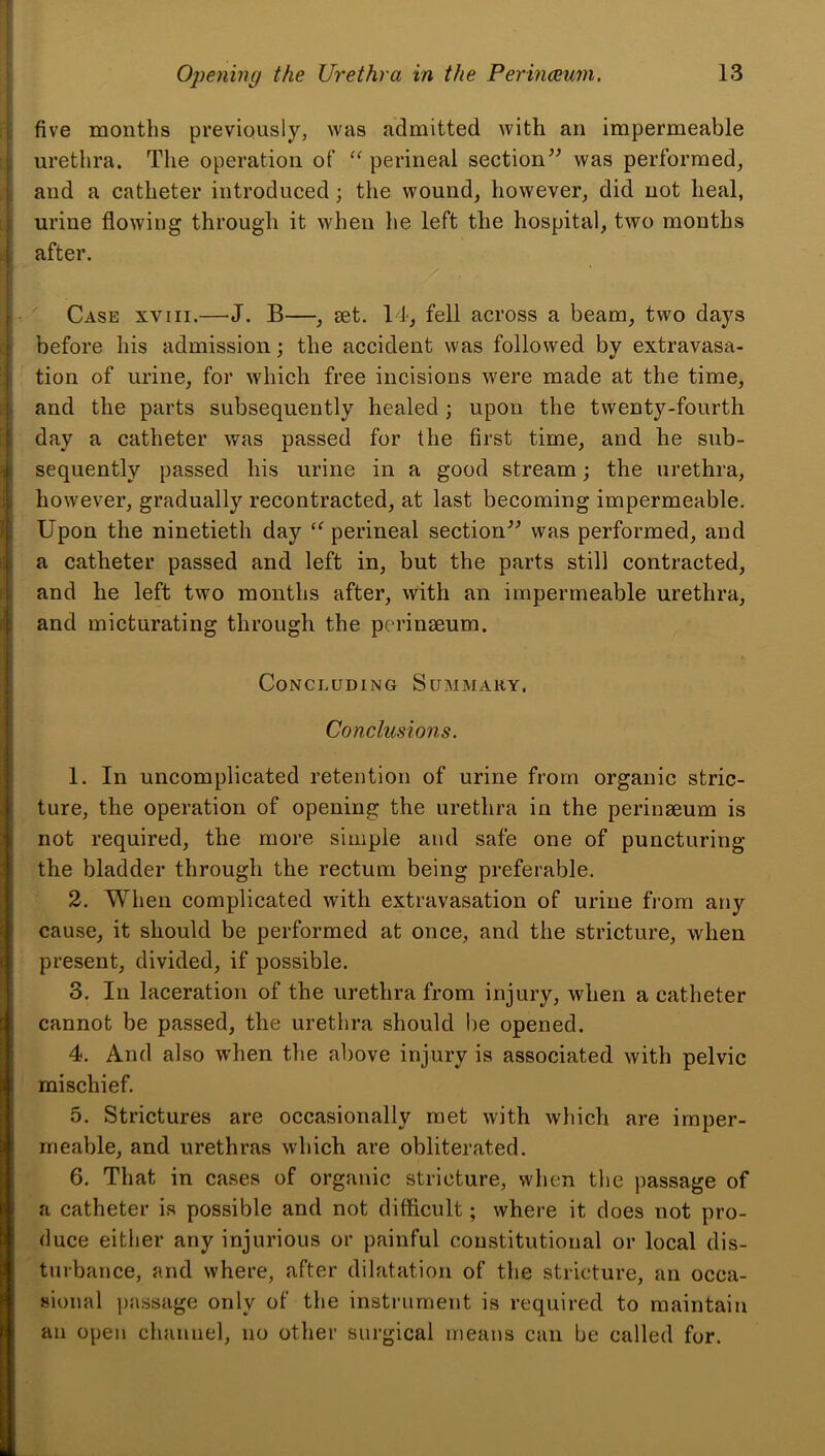 five months previously, was admitted with an impermeable [| urethra. The operation of perineal section^^ was performed, j and a catheter introduced; the wound, however, did not heal, i urine flowing through it when he left the hospital, two months i after. i / ■ i - Case xviii.—J. B—, set. 14, fell across a beam, two days before his admission; the accident was followed by extravasa- ;;i tion of urine, for which free incisions were made at the time, and the parts subsequently healed; upon the twenty-fourth day a catheter was passed for the first time, and he sub- ] sequently passed his urine in a good stream; the urethra, i however, gradually recontracted, at last becoming impermeable. Jl Upon the ninetieth day ‘^perineal section^'’ was performed, and iji a catheter passed and left in, but the parts still contracted, and he left two months after, with an impermeable urethra, i; and micturating through the perinseum. Concluding Summary. Conclusions. 1. In uncomplicated retention of urine from organic stric- . ture, the operation of opening the urethra in the perinseum is not required, the more simple and safe one of puncturing the bladder through the rectum being preferable, i 2. When complicated with extravasation of urine fi'ora any j cause, it should be performed at once, and the stricture, when I present, divided, if possible. 3. In laceration of the urethra from injury, when a catheter cannot be passed, the urethra should be opened. 4. And also when the above injury is associated with pelvic I mischief. 5. Strictures are occasionally met with which are imper- meable, and urethras which are obliterated. 6. That in cases of organic stricture, when the passage of a catheter is possible and not difficult; where it does not pro- duce either any injurious or painful constitutional or local dis- turbance, and where, after dilatation of the stricture, an occa- sional passage only of the instrument is required to maintain an open channel, no other surgical means can be called for.