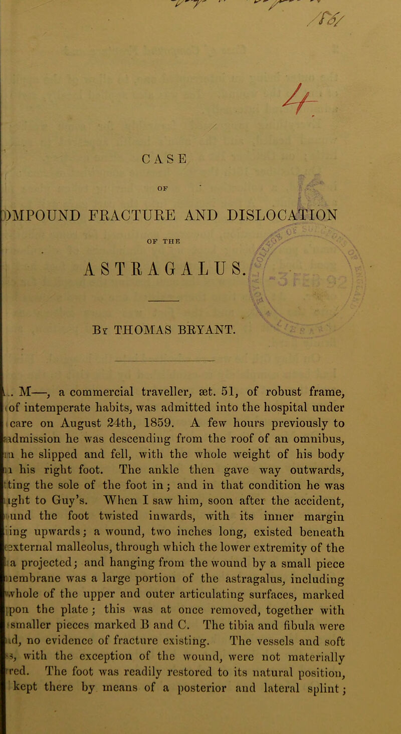 $ ’ . T4> CASE OF DMPOUND FRACTURE AND DISLOCATION OF THE ASTEAGALU8. ^ 0- AT ■-V Br THOMAS BEYANT. L.. M—, a commercial traveller, set. 51, of robust frame, I of intemperate habits, was admitted into the hospital under care on August 24th, 1859. A few hours previously to aadmission he was descending from the roof of an omnibus, m he slipped and fell, with the whole weight of his body II his right foot. The ankle then gave way outwards, tting the sole of the foot in; and in that condition he was I ight to Guy’s. When I saw him, soon after the aceident, ivund the foot twisted inwards, with its inner margin i.ing upwards; a wound, two inches long, existed beneath esxternal malleolus, through which the lower extremity of the :a projected; and hanging from the wound by a small piece iiembrane was a large portion of the astragalus, including nvliole of the upper and outer articulating surfaces, marked ipon the plate; this was at once removed, together with ^smaller pieces marked B and C. The tibia and fibula were lid, no evidence of fracture existing. The vessels and soft ^3, with the exception of the wound, were not materially tred. The foot was readily restored to its natural position, kept there by means of a posterior and lateral splint;