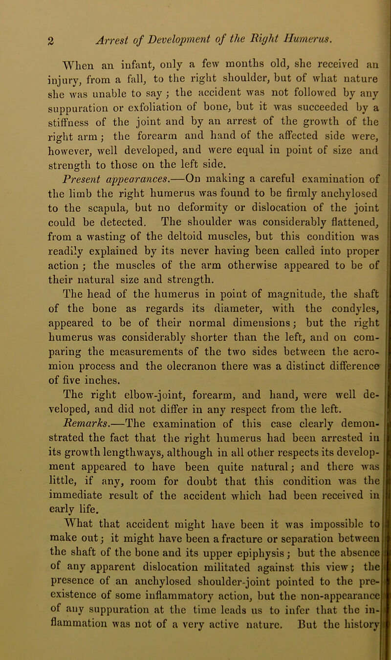 When an infant, only a few months old, she received an injury, from a fall, to the right shoulder, but of what nature she was unable to say ; the accident was not followed by any . suppuration or exfoliation of bone, but it was succeeded by a I stiffness of the joint and by an arrest of the growth of the right arm; the forearm and hand of the affected side were, ■ however, well developed, and were equal in point of size and ) strength to those on the left side. ^ Present appearances.—On making a careful examination of the limb the right humerus was found to be firmly anchylosed to the scapula, but no deformity or dislocation of the joint could be detected. The shoulder was considerably flattened, from a wasting of the deltoid muscles, but this condition was readily explained by its never having been called into proper action ; the muscles of the arm otherwise appeared to be of their natural size and strength. The head of the humerus in point of magnitude, the shaft of the bone as regards its diameter, with the condyles, appeared to be of their normal dimensions; but the right humerus was considerably shorter than the left, and on com- paring the measurements of the two sides between the acro- mion process and the olecranon there was a distinct difference of five inches. The right elbow-joint, forearm, and hand, w'ere well de- veloped, and did not differ in any respect from the left. Remarks.—The examination of this case clearly demon- strated the fact that the right humerus had been arrested in its growth lengthways, although in all other respects its develop- ment appeared to have been quite natural; and there was little, if any, room for doubt that this condition Avas the immediate result of the accident which had been received in early life. What that accident might have been it was impossible to make out; it might have been a fracture or separation between the shaft of the bone and its upper epiphysis; but the absence of any apparent dislocation militated against this view; the presence of an anchylosed shoulder-joint pointed to the pre- existence of some inflammatory action, but the non-appearance of any suppuration at the time leads us to infer that the in- flammation Avas not of a very active nature. But the history