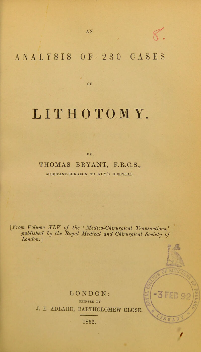 ✓ ANALYSIS OF 230 CASES OF LITHOTOMY. BY THOMAS BEYANT, F.E.C.S., ASSISTANT-SUEGEON TO GGY’S HOSPITAL. [/'roMi Volume XLV of the ‘ Medico-Chirurffical Transactions,' published by the Royal Medical and Chirurgical Society of London.\ LONDON: PEINTKD BY J. E. ADLAED, BAllTHOLOMEW CLOSE. 1862.