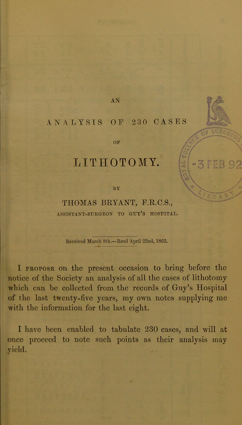 ll . i Received March 8th.—Read April 22nd, 1862. I ! I PROPOSE on the present oecasion to bring before the ! notiee of the Society an analysis of all the cases of lithotomy 1 which can be collected from the records of Guy^s Hospital : of the last twenty-five years, my own notes supplying me with the information for the last eight. I have been enabled to tabulate 230 cases, and will at once proceed to note such points as their analysis may yield. /