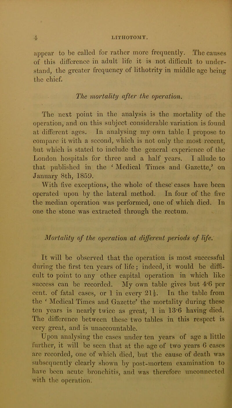 appear to be called for rather more frequently. The causes of this difterence in adult life it is not difificult to under- stand, the greater frequency of lithotrity in middle age being the chief. The mortality after the operation. The next point in the analysis is the mortality of the operation, and on this subject considerable variation is found at different ages. In analysing my own table I propose to compare it with a second, which is not only the most recent, but Avhich is stated to include the general experience of the London hospitals for three and a half years. I allude to that published in the ' Medical Times and Gazette,^ on January 8th, 1859. With five exceptions, the whole of these cases have been operated upon by the lateral method. In four of the five the median operation was performed, one of which died. In one the stone was extracted through the rectum. Mortality of the operation at different periods of life. It will be observed that the operation is most successful during the first ten years of life; indeed, it would be diffi- cult to point to any other capital operation in which like success can be recorded. My own table gives but 4-6 per cent, of fatal cases, or 1 in every 21^. In the table from the ‘ Medical Times and Gazette’ the mortality during these ten years is nearly twice as great, 1 in 13’6 having died. The difference between these two tables in this respect is very great, and is unaccountable. Upon analysing the cases under ten years of age a little further, it will be seen that at the age of two years 6 cases are recorded, one of which died, but the cause of death was subsequently clearly shown by post-mortem examination to have been acute bronchitis, and was therefore unconnected with the operation.