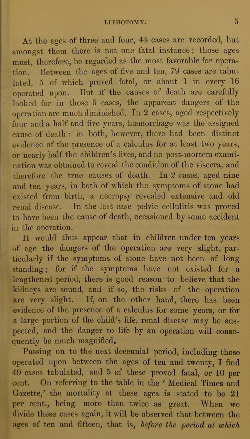 At the ages of three and four, 44 eases are reeorded^ hut amongst them there is not one fatal instance; those ages must, therefore, he regarded as the most favorable for opera- tion. Between the ages of five and ten, 79 cases are tabu- lated, 5 of which proved fatal, or about 1 in every 16 operated upon. But if the causes of death are carefully looked for in those 5 cases, the apparent dangers of the operation are much diminished. In 2 cases, aged respectively four and a half and five years, hsemorrhage was the assigned cause of death : in both, however, there had been distinct evidence of the presence of a calculus for at least two years, or nearly half the children's lives, and no post-mortem exami- nation was obtained to reveal the condition of the viscera, and therefore the true causes of death. In 2 cases, aged nine and ten years, in both of which the symptoms of stone had existed from birth, a necropsy revealed extensive and old renal disease. In the last case pelvic cellulitis was proved to have been the cause of death, occasioned by some accident in the operation. i It would thus appear that in children under ten years of age the dangers of the operation are very slight, par- ticularly if the symptoms of stone have not been of long standing; for if the symptoms have not existed for a lengthened period, there is good reason to believe that the kidneys are sound, and if so, the risks of the operation are very slight. If, on the other hand, there has been evidence of the presence of a calculus for some years, or for a large portion of the child^s life, renal disease may be sus- pected, and the danger to life by an operation will conse- quently be much magnified. Passing on to the next decennial period, including those operated upon between the ages of ten and twenty, I find 49 cases tabulated, and 5 of these proved fatal, or 10 per cent. On referring to the table in the ^ Medical Times and Gazette,^ the mortality at these ages is stated to be 21 per cent., being more than twice as great. When we divide these cases again, it will be observed that between the ages of ten and fifteen, that is, before the period at which