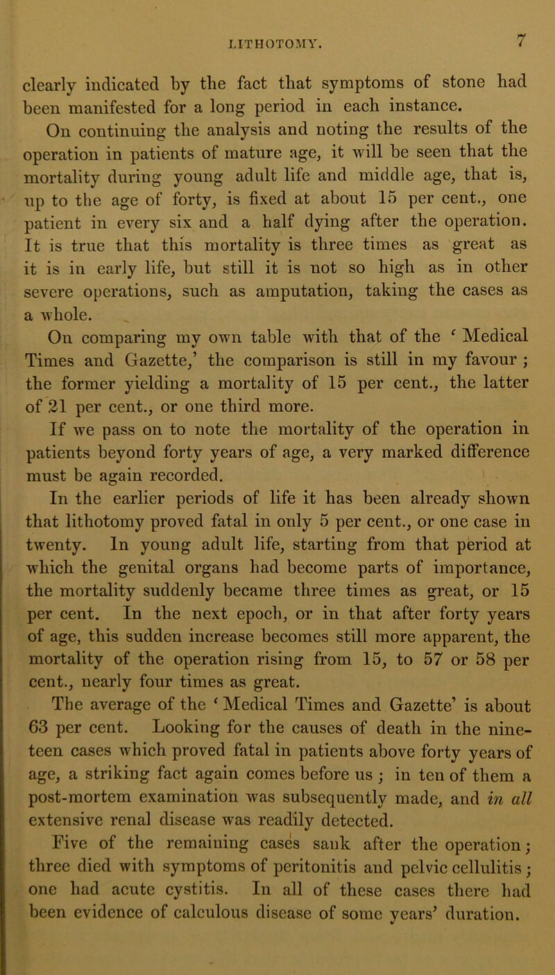 clearly indicated by the fact that symptoms of stone had been manifested for a long period in each instance. On continuing the analysis and noting the results of the operation in patients of mature age, it will be seen that the mortality during young adult life and middle age, that is, up to the age of forty, is fixed at about 15 per cent., one patient in every six and a half dying after the operation. It is true that this mortality is three times as great as it is in early life, but still it is not so high as in other severe operations, such as amputation, taking the cases as a whole. On comparing my own table with that of the ‘ Medical Times and Gazette,’ the comparison is still in my favour ; the former yielding a mortality of 15 per cent., the latter of 21 per cent., or one third more. If we pass on to note the mortality of the operation in patients beyond forty years of age, a very marked difference must be again recorded. In the earlier periods of life it has been already shown that lithotomy proved fatal in only 5 per cent., or one case in twenty. In young adult life, starting from that period at which the genital organs had become parts of importance, the mortality suddenly became three times as great, or 15 per cent. In the next epoch, or in that after forty years of age, this sudden increase becomes still more apparent, the mortality of the operation rising from 15, to 57 or 58 per cent., nearly four times as great. The average of the ‘ Medical Times and Gazette’ is about 63 per cent. Looking for the causes of death in the nine- teen cases which proved fatal in patients above forty years of age, a striking fact again comes before us ; in ten of them a post-mortem examination was subsequently made, and in all extensive renal disease was readily detected. Five of the remaining cases sank after the operation; three died with symptoms of peritonitis and pelvic cellulitis; one had acute cystitis. In all of these cases there had been evidence of calculous disease of some years’ duration.