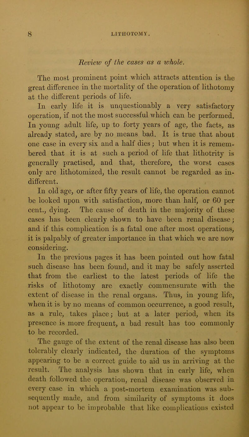 Review of the cases as a whole. The most prominent point which attracts attention is the great difference in the mortality of the operation of lithotomy at the different periods of life. In early life it is unquestionably a very satisfactory operation, if not the most successful which can be performed. In young adult life, up to forty years of age, the facts, as already stated, are by no means bad. It is true that about one case in every six and a half dies; but when it is remem- bered that it is at such a period of life that lithotrity is generally practised, and that, therefore, the worst cases only are lithotomized, the result cannot be regarded as in- different. In old age, or after fifty years of life, the operation cannot be looked ujDon with satisfaction, more than half, or 60 per cent., dying. The cause of death in the majority of these cases has been clearly shown to have been renal disease; and if this complication is a fatal one after most operations, it is palpably of greater importance in that which we are now considering. In the previous pages it has been pointed out how fatal such disease has been found, and it may be safely asserted that from the earliest to the latest periods of life the risks of lithotomy are exactly commensurate with the extent of disease in the renal organs. Thus, in young life, when it is by no means of common occurrence, a good result, as a rule, takes place; but at a later period, when its presence is more frequent, a bad result has too commonly to be recorded. The gauge of the extent of the renal disease has also been tolerably clearly indicated, the duration of the symptoms appearing to be a correet guide to aid us in arriving at the result. The analysis has shown that in early life, when death followed the operation, renal disease was observed in every case in which a post-mortem examination was sub- sequently made, and from similarity of symptoms it does not appear to be improbable that like complications existed
