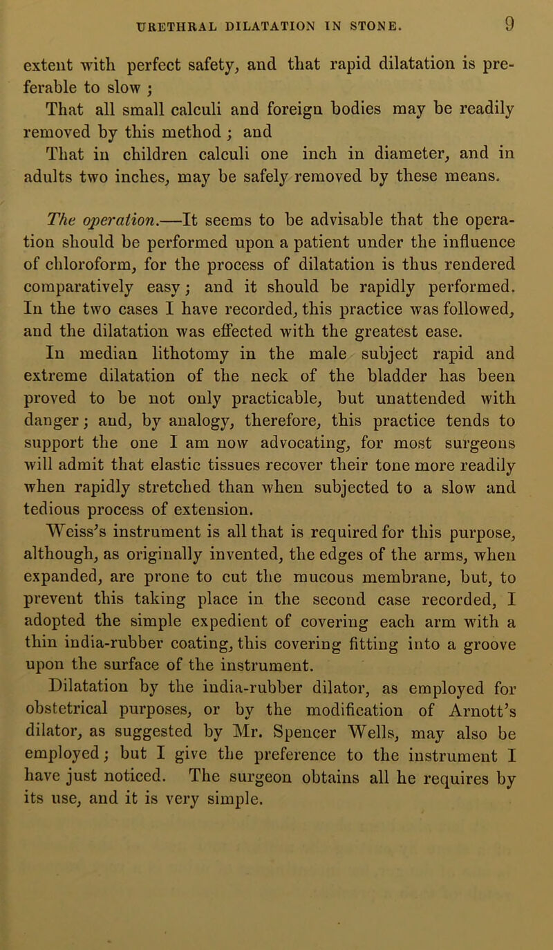 extent with perfect safety, and that rapid dilatation is pre- ferable to slow ; That all small calculi and foreign bodies may be readily removed by this method ; and That in children calculi one inch in diameter, and in adults two inches, may be safely removed by these means. The operation.—It seems to be advisable that the opera- tion should be performed upon a patient under the influence of chloroform, for the process of dilatation is thus rendered comparatively easy; and it should be rapidly performed. In the two cases I have recorded, this practice was followed, and the dilatation was effected with the greatest ease. In median lithotomy in the male subject rapid and extreme dilatation of the neck of the bladder has been proved to be not only practicable, but unattended with danger; and, by analogy, therefore, this practice tends to support the one I am now advocating, for most surgeons will admit that elastic tissues recover their tone more readily when rapidly stretched than when subjected to a slow and tedious process of extension. Weiss's instrument is all that is required for this purpose, although, as originally invented, the edges of the arms, when expanded, are prone to cut the mucous membrane, but, to prevent this taking place in the second case recorded, I adopted the simple expedient of covering each arm with a thin india-rubber coating, this covering fitting into a groove upon the surface of the instrument. Dilatation by the india-rubber dilator, as employed for obstetrical purposes, or by the modification of Arnott’s dilator, as suggested by Mr. Spencer Wells, may also be employed; but I give the preference to the instrument I have just noticed. The surgeon obtains all he requires by its use, and it is very simple.