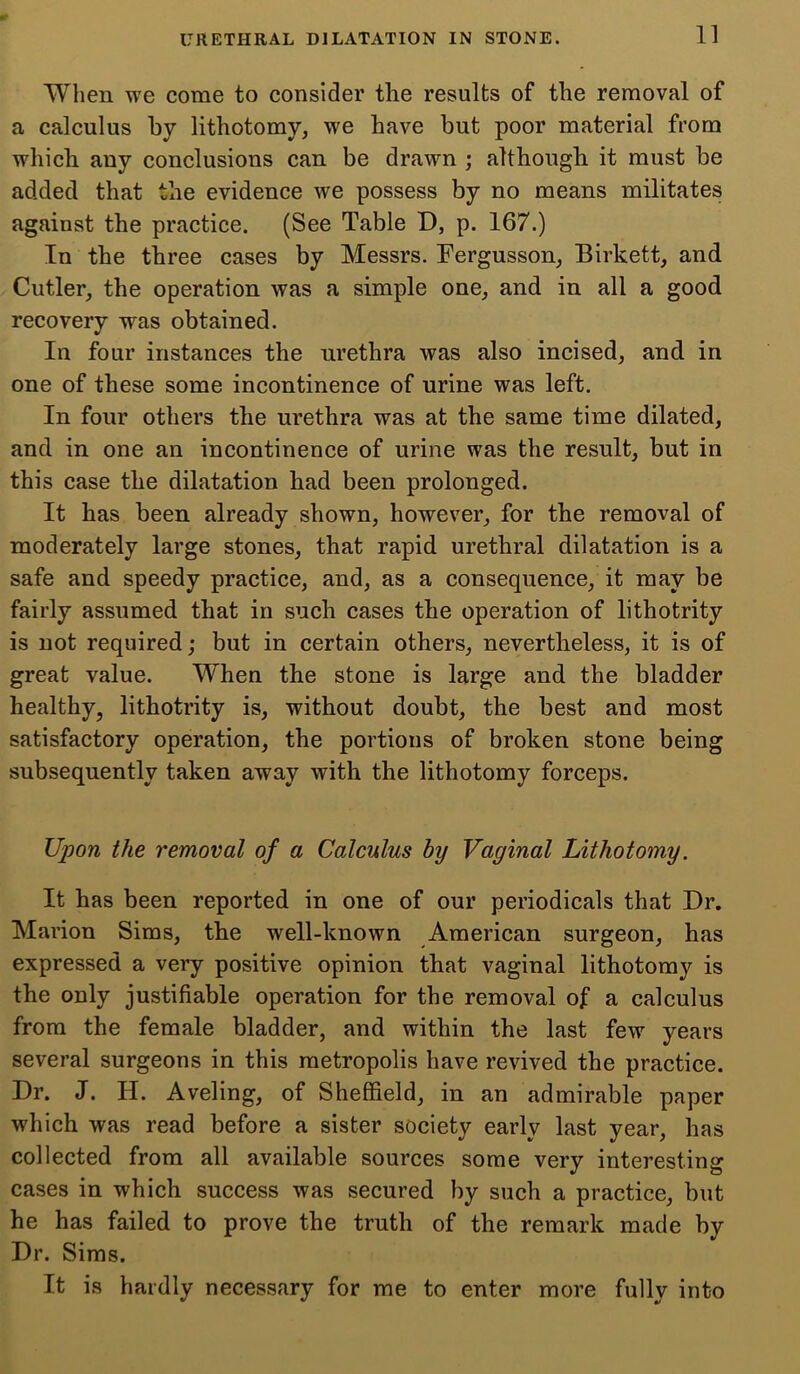 When we come to consider the results of the removal of a calculus by lithotomy, we have but poor material from which any conclusions can be drawn ; although it must be added that the evidence we possess by no means militates against the practice. (See Table D, p. 167.) In the three cases by Messrs. Fergusson, Birkett, and Cutler, the operation was a simple one, and in all a good recovery was obtained. In four instances the urethra was also incised, and in one of these some incontinence of urine was left. In four others the urethra was at the same time dilated, and in one an incontinence of urine was the result, but in this case the dilatation had been prolonged. It has been already shown, however, for the removal of moderately large stones, that rapid urethral dilatation is a safe and speedy practice, and, as a consequence, it may be fairly assumed that in such cases the operation of lithotrity is not required; but in certain others, nevertheless, it is of great value. When the stone is large and the bladder healthy, lithotrity is, without doubt, the best and most satisfactory operation, the portions of broken stone being subsequently taken away with the lithotomy forceps. Upon the removal of a Calculus by Vaginal Lithotomy. It has been reported in one of our periodicals that Dr. Marion Sims, the well-known American surgeon, has expressed a very positive opinion that vaginal lithotomy is the only justifiable operation for the removal of a calculus from the female bladder, and within the last few years several surgeons in this metropolis have revived the practice. Dr. J. H. Aveling, of Sheffield, in an admirable paper which was read before a sister society early last year, has collected from all available sources some very interesting cases in which success was secured by such a practice, but he has failed to prove the truth of the remark made by Dr. Sims. It is hardly necessary for me to enter more fully into