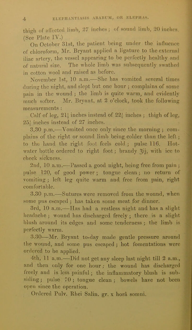 thigh of affected limb, 27 inches; of sound limb, 20 inches. (See Plate IV.) On October 31st, the patient being under the influence of chloroform, Mr. Bryant applied a ligature to the external iliac artery, the vessel appearing to be perfectly healthy and of natural size. The whole limb was subsequently swathed in cotton wool and raised as before. November 1st, 10 a.m.—She has vomited several times during the night, and slept but one hour ; complains of some pain in the wound ; the limb is quite warm, and evidently much softer. Mr. Bryant, at 2 o’clock, took the following measurements : Calf of leg, 21i inches instead of 22i inches ; thigh of leg, 251 inches instead of 27 inches. 3.30 p.m.—Vomited once only since the morning ; com- plains of the right or sound limb being colder than the left; to the hand the right foot feels cold ; pulse 116. Hot- water bottle ordered to right foot; brandy 5'h with ice to check sickness. 2nd, 10 a.m.—Passed a good night, being free from pain ; pulse 120, of good power; tongue clean; no return of vomiting ; left leg quite warm and free from pain, right comfortable. 3.30 p.m.—Sutures were removed from the wound, when some pus escaped ; has taken some meat for dinner. 3rd, 10 a.m.—Has had a restless night and has a slight headache ; wound has discharged freely ; there is a slight blush around its edges and some tenderness ; the limb is perfectly warm. 3.30—Mr. Bryant to-day made gentle pressure around the wound, and some pus escaped ; hot fomentations were ordered to be applied. 4<t.h, 11 a.m.—Did not get any sleep last night till 2 a.m., and then only for one hour; the wound has discharged freely and is less painful; the inflammatory blush is sub- siding; pulse 70; tongue clean; bowels have not been open since the operation. Ordered Pulv. Rliei Salin. gr. x hora somni.