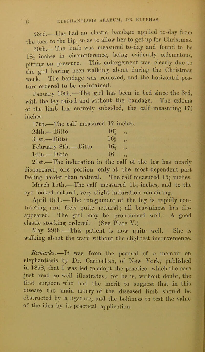 23rd. Has had an clastic bandage applied to-day from the toes to the hip, so as to allow her to get up for Christmas. 30tb.—The limb was measured to-day and found to be 184 inches in circumference, being evidently oedematous, pitting on pressure. This enlargement was clearly due to the girl having been walking about during the Christmas week. The bandage was removed, and the horizontal pos- ture ordered to be maintained. January 10th.—The girl has been in bed since the 3rd, with the leg raised and without the bandage. The oedema of the limb has entirely subsided, the calf measuring 17f inches. 17th.—The calf measured 17 inches. 24th.— Ditto 162 )) 31st.—Ditto 16§ )) February 8tli.—Ditto 16J )) 14th.—Ditto 16 yy 21st.—The induration in the calf of the leg has nearly disappeared, one portion only at the most dependent part feeling harder than natural. The calf measured 152 inches. March 15th.—The calf measured 152 inches, and to the eye looked natural, very slight induration remaining. April 15th.—The integument of the leg is rapidly con- tracting, and feels quite natural; all brawniness has dis- appeared. The girl may be pronounced well. A good elastic stocking ordered. (See Plate Y.) May 29tb.—This patient is now quite well. She is walking about the ward without the slightest inconvenience. Remarks.—It was from the perusal of a memoir on elephantiasis by Dr. Carnochan, of New York, published in 1858, that I was led to adopt the practice which the case just read so well illustrates; for he is, without doubt, the first surgeon who had the merit to suggest that in this disease the main artery of the diseased limb should be obstructed by a ligature, and the boldness to test the value of the idea by its practical application.
