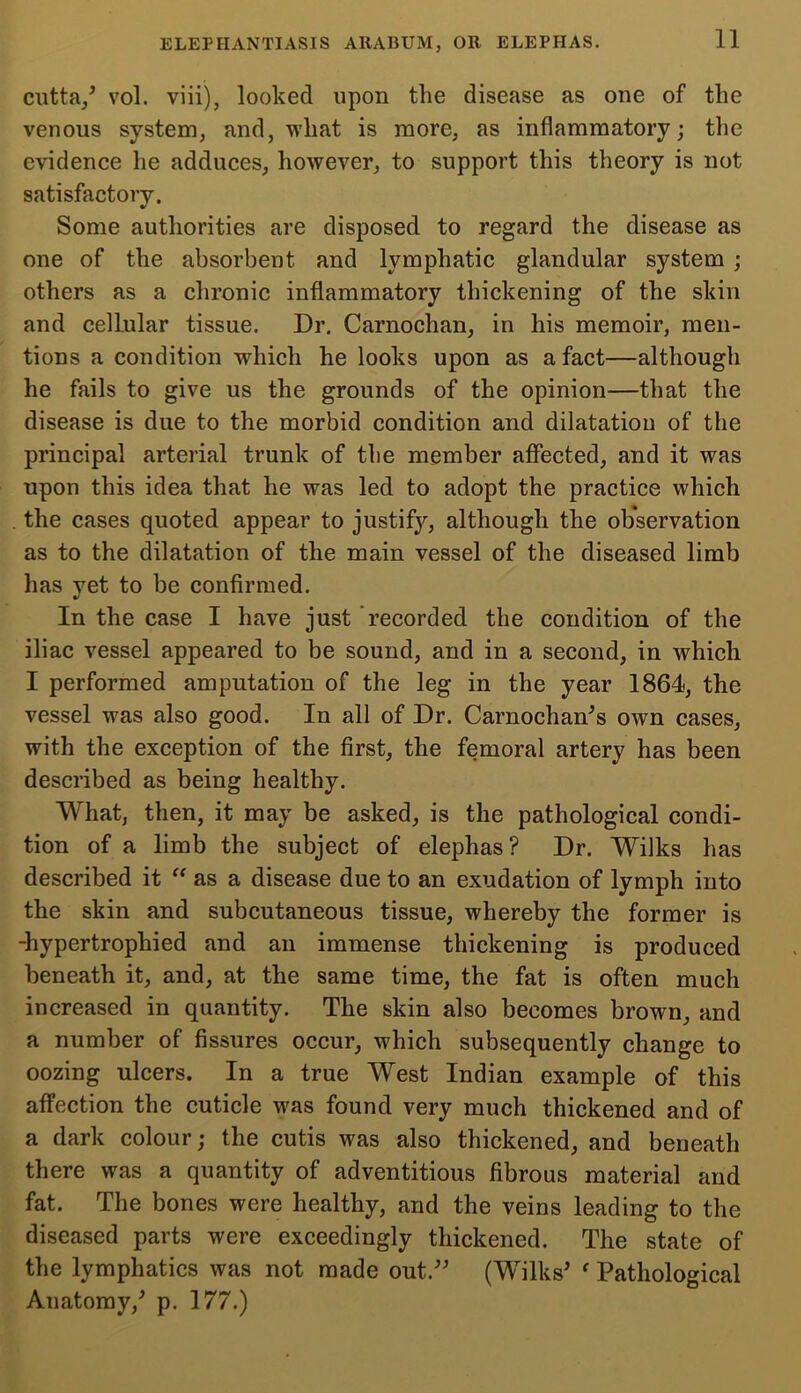 cutta,5 vol. viii), looked upon the disease as one of the venous system, and, what is more, as inflammatory; the evidence he adduces, however, to support this theory is not satisfactory. Some authorities are disposed to regard the disease as one of the absorbent and lymphatic glandular system ; others as a chronic inflammatory thickening of the skin and cellular tissue. Dr. Carnochan, in his memoir, men- tions a condition which he looks upon as a fact—although he fails to give us the grounds of the opinion—that the disease is due to the morbid condition and dilatation of the principal arterial trunk of the member affected, and it was upon this idea that he was led to adopt the practice which the cases quoted appear to justify, although the observation as to the dilatation of the main vessel of the diseased limb has yet to be confirmed. In the case I have just recorded the condition of the iliac vessel appeared to be sound, and in a second, in which I performed amputation of the leg in the year 1864, the vessel was also good. In all of Dr. Carnochan5s own cases, with the exception of the first, the femoral artery has been described as being healthy. What, then, it may be asked, is the pathological condi- tion of a limb the subject of elephas? Dr. Wilks has described it “ as a disease due to an exudation of lymph into the skin and subcutaneous tissue, whereby the former is -hypertrophied and an immense thickening is produced beneath it, and, at the same time, the fat is often much increased in quantity. The skin also becomes brown, and a number of fissures occur, which subsequently change to oozing ulcers. In a true West Indian example of this affection the cuticle was found very much thickened and of a dark colour; the cutis was also thickened, and beneath there was a quantity of adventitious fibrous material and fat. The bones were healthy, and the veins leading to the diseased parts were exceedingly thickened. The state of the lymphatics was not made out.” (Wilks5 f Pathological Anatomy,5 p. 177.)