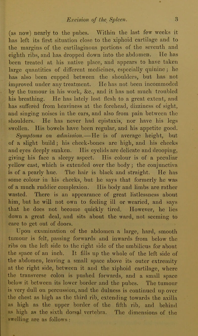 (as now) nearly to the pubes. Within the last few weeks it has left its first situation close to the xiphoid cartilage and to the margins of the cartilaginous portions of the seventh and eighth ribs, and has dropped down into the abdomen. He has been treated at his native place, and appears to have taken large quantities of different medicines, especially quinine; he has also been cupped between the shoulders, but has not improved under any treatment. He has not been incommoded by the tumour in his work, &c., and it has not much troubled his breathing. He has lately lost flesh to a great extent, and has suffered from heaviness at the forehead, dizziness of sight, and singing noises in the ears, and also from pain between the shoulders. He has never had epistaxis, nor have his legs swollen. His bowels have been regular, and his appetite good. Symptoms on admission.—He is of average height, but of a slight build; his cheek-bones are high, and his cheeks and eyes deeply sunken. His eyelids are delicate and drooping, giving his face a sleepy aspect. His colour is of a peculiar yellow cast, which is extended over the body; the conjunctiva is of a pearly hue. The hair is black and straight. He has some colour in his cheeks, but he says that formerly he was of a much ruddier complexion. His body and limbs are rather wasted. There is an appearance of great listlessness about him, but he will not own to feeling ill or wearied, and says that he does not become quickly tired. However, he lies down a great deal, and sits about the ward, not seeming to care to get out of doors. Upon examination of the abdomen a large, hard, smooth tumour is felt, passing forwards and inwards from below the ribs on the left side to the light side of the umbilicus for about the space of an inch. It fills up the whole of the left side of the abdomen, leaving a small space above its outer extremity at the right side, between it and the xiphoid cartilage, where the transverse colon is pushed forwards, and a small space below it between its lower border and the pubes. The tumour is very dull on percussion, and the dulness is continued up over the chest as high as the third rib, extending towards the axilla as high as the upper border of the fifth rib, and behind as high as the sixth dorsal vertebra. The dimensions of the swelling are as follows :